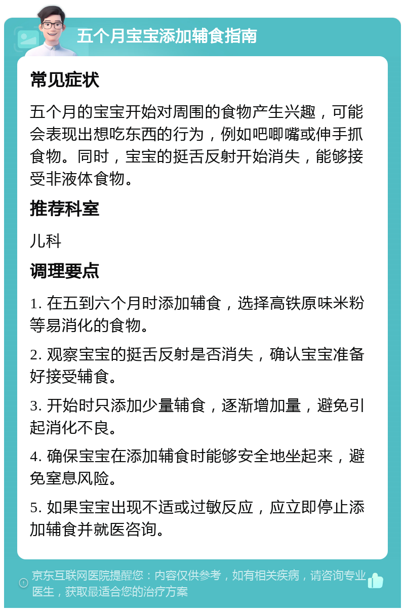 五个月宝宝添加辅食指南 常见症状 五个月的宝宝开始对周围的食物产生兴趣，可能会表现出想吃东西的行为，例如吧唧嘴或伸手抓食物。同时，宝宝的挺舌反射开始消失，能够接受非液体食物。 推荐科室 儿科 调理要点 1. 在五到六个月时添加辅食，选择高铁原味米粉等易消化的食物。 2. 观察宝宝的挺舌反射是否消失，确认宝宝准备好接受辅食。 3. 开始时只添加少量辅食，逐渐增加量，避免引起消化不良。 4. 确保宝宝在添加辅食时能够安全地坐起来，避免窒息风险。 5. 如果宝宝出现不适或过敏反应，应立即停止添加辅食并就医咨询。