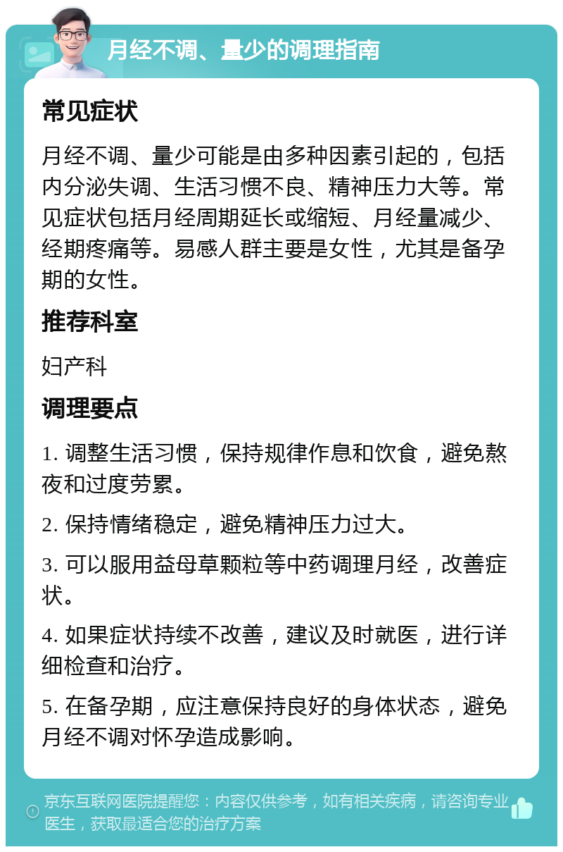 月经不调、量少的调理指南 常见症状 月经不调、量少可能是由多种因素引起的，包括内分泌失调、生活习惯不良、精神压力大等。常见症状包括月经周期延长或缩短、月经量减少、经期疼痛等。易感人群主要是女性，尤其是备孕期的女性。 推荐科室 妇产科 调理要点 1. 调整生活习惯，保持规律作息和饮食，避免熬夜和过度劳累。 2. 保持情绪稳定，避免精神压力过大。 3. 可以服用益母草颗粒等中药调理月经，改善症状。 4. 如果症状持续不改善，建议及时就医，进行详细检查和治疗。 5. 在备孕期，应注意保持良好的身体状态，避免月经不调对怀孕造成影响。