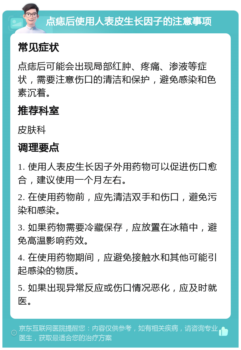 点痣后使用人表皮生长因子的注意事项 常见症状 点痣后可能会出现局部红肿、疼痛、渗液等症状，需要注意伤口的清洁和保护，避免感染和色素沉着。 推荐科室 皮肤科 调理要点 1. 使用人表皮生长因子外用药物可以促进伤口愈合，建议使用一个月左右。 2. 在使用药物前，应先清洁双手和伤口，避免污染和感染。 3. 如果药物需要冷藏保存，应放置在冰箱中，避免高温影响药效。 4. 在使用药物期间，应避免接触水和其他可能引起感染的物质。 5. 如果出现异常反应或伤口情况恶化，应及时就医。