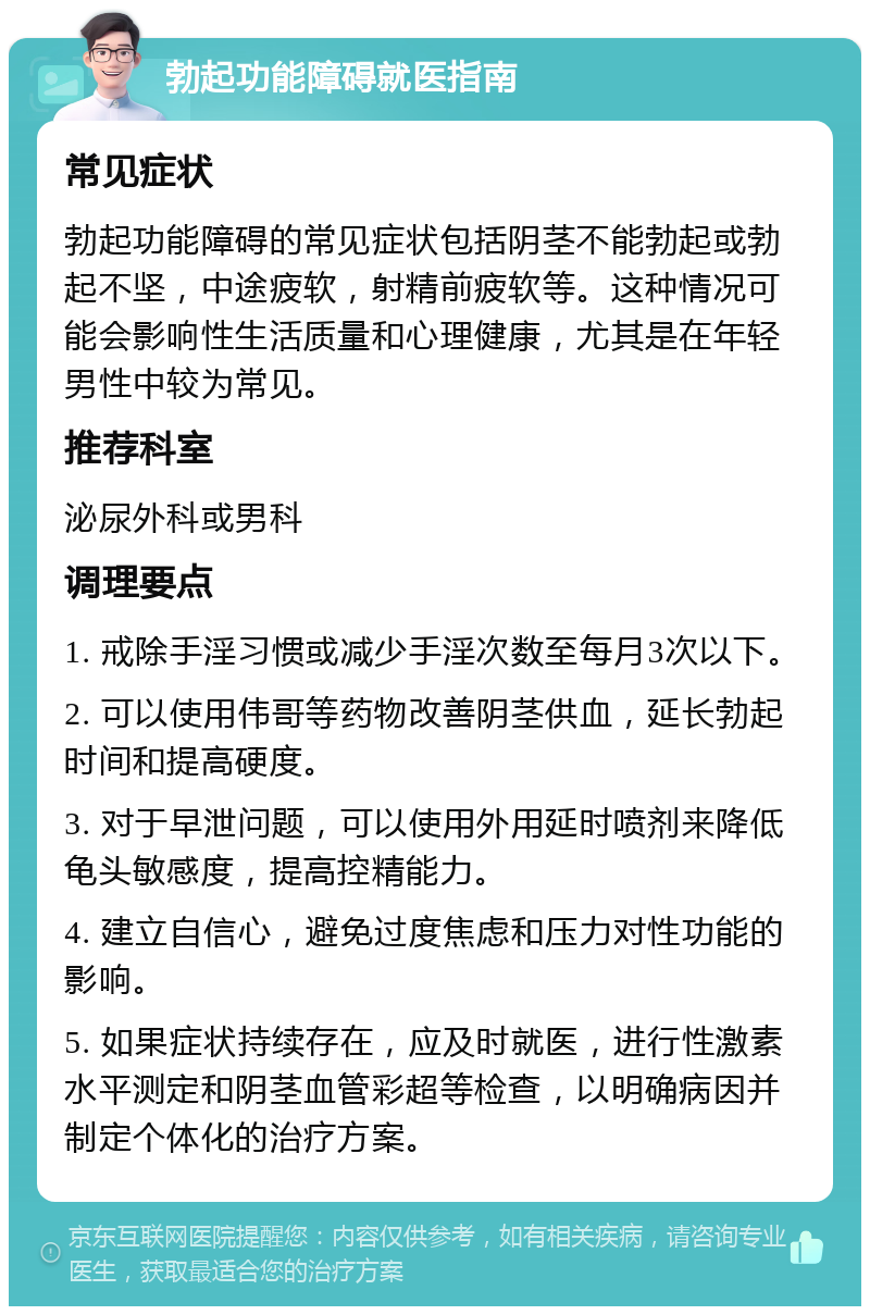 勃起功能障碍就医指南 常见症状 勃起功能障碍的常见症状包括阴茎不能勃起或勃起不坚，中途疲软，射精前疲软等。这种情况可能会影响性生活质量和心理健康，尤其是在年轻男性中较为常见。 推荐科室 泌尿外科或男科 调理要点 1. 戒除手淫习惯或减少手淫次数至每月3次以下。 2. 可以使用伟哥等药物改善阴茎供血，延长勃起时间和提高硬度。 3. 对于早泄问题，可以使用外用延时喷剂来降低龟头敏感度，提高控精能力。 4. 建立自信心，避免过度焦虑和压力对性功能的影响。 5. 如果症状持续存在，应及时就医，进行性激素水平测定和阴茎血管彩超等检查，以明确病因并制定个体化的治疗方案。