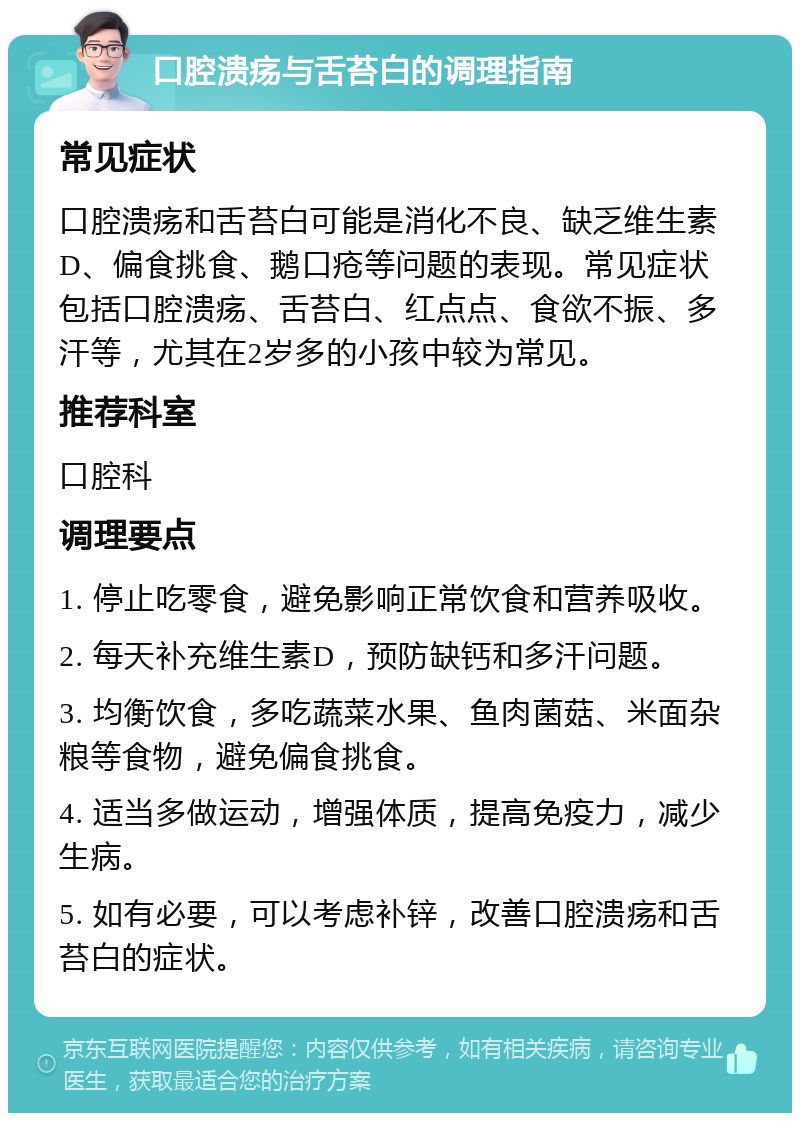 口腔溃疡与舌苔白的调理指南 常见症状 口腔溃疡和舌苔白可能是消化不良、缺乏维生素D、偏食挑食、鹅口疮等问题的表现。常见症状包括口腔溃疡、舌苔白、红点点、食欲不振、多汗等，尤其在2岁多的小孩中较为常见。 推荐科室 口腔科 调理要点 1. 停止吃零食，避免影响正常饮食和营养吸收。 2. 每天补充维生素D，预防缺钙和多汗问题。 3. 均衡饮食，多吃蔬菜水果、鱼肉菌菇、米面杂粮等食物，避免偏食挑食。 4. 适当多做运动，增强体质，提高免疫力，减少生病。 5. 如有必要，可以考虑补锌，改善口腔溃疡和舌苔白的症状。