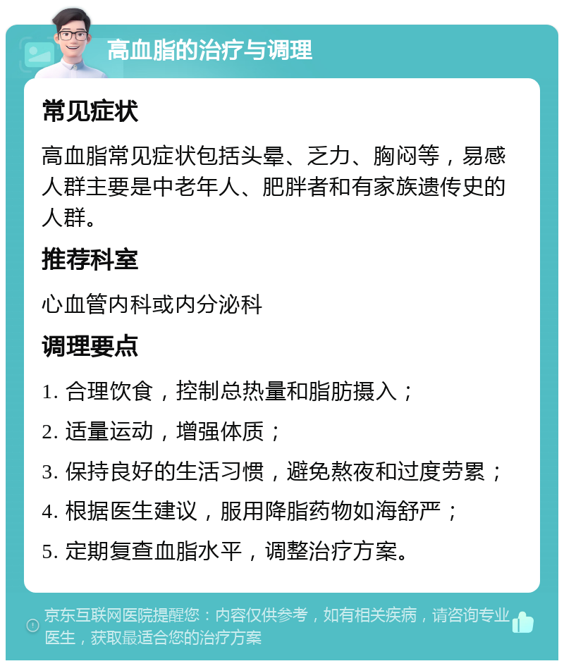 高血脂的治疗与调理 常见症状 高血脂常见症状包括头晕、乏力、胸闷等，易感人群主要是中老年人、肥胖者和有家族遗传史的人群。 推荐科室 心血管内科或内分泌科 调理要点 1. 合理饮食，控制总热量和脂肪摄入； 2. 适量运动，增强体质； 3. 保持良好的生活习惯，避免熬夜和过度劳累； 4. 根据医生建议，服用降脂药物如海舒严； 5. 定期复查血脂水平，调整治疗方案。