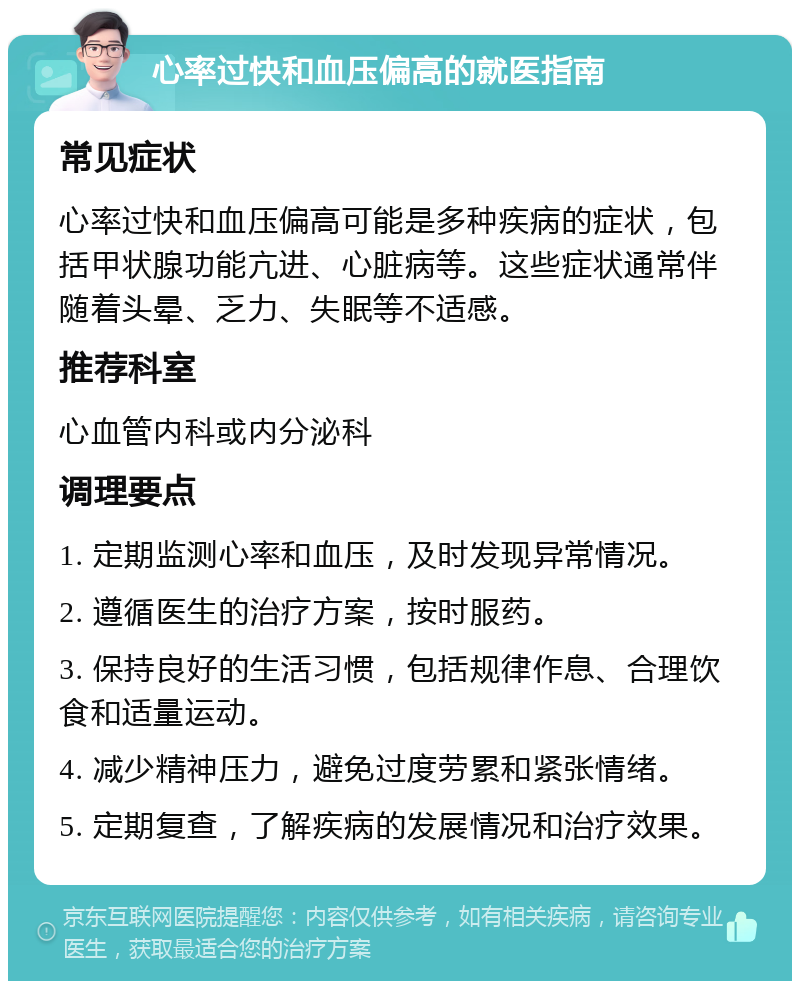 心率过快和血压偏高的就医指南 常见症状 心率过快和血压偏高可能是多种疾病的症状，包括甲状腺功能亢进、心脏病等。这些症状通常伴随着头晕、乏力、失眠等不适感。 推荐科室 心血管内科或内分泌科 调理要点 1. 定期监测心率和血压，及时发现异常情况。 2. 遵循医生的治疗方案，按时服药。 3. 保持良好的生活习惯，包括规律作息、合理饮食和适量运动。 4. 减少精神压力，避免过度劳累和紧张情绪。 5. 定期复查，了解疾病的发展情况和治疗效果。