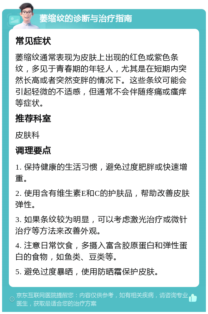 萎缩纹的诊断与治疗指南 常见症状 萎缩纹通常表现为皮肤上出现的红色或紫色条纹，多见于青春期的年轻人，尤其是在短期内突然长高或者突然变胖的情况下。这些条纹可能会引起轻微的不适感，但通常不会伴随疼痛或瘙痒等症状。 推荐科室 皮肤科 调理要点 1. 保持健康的生活习惯，避免过度肥胖或快速增重。 2. 使用含有维生素E和C的护肤品，帮助改善皮肤弹性。 3. 如果条纹较为明显，可以考虑激光治疗或微针治疗等方法来改善外观。 4. 注意日常饮食，多摄入富含胶原蛋白和弹性蛋白的食物，如鱼类、豆类等。 5. 避免过度暴晒，使用防晒霜保护皮肤。