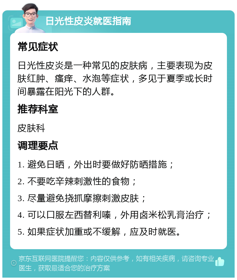 日光性皮炎就医指南 常见症状 日光性皮炎是一种常见的皮肤病，主要表现为皮肤红肿、瘙痒、水泡等症状，多见于夏季或长时间暴露在阳光下的人群。 推荐科室 皮肤科 调理要点 1. 避免日晒，外出时要做好防晒措施； 2. 不要吃辛辣刺激性的食物； 3. 尽量避免挠抓摩擦刺激皮肤； 4. 可以口服左西替利嗪，外用卤米松乳膏治疗； 5. 如果症状加重或不缓解，应及时就医。