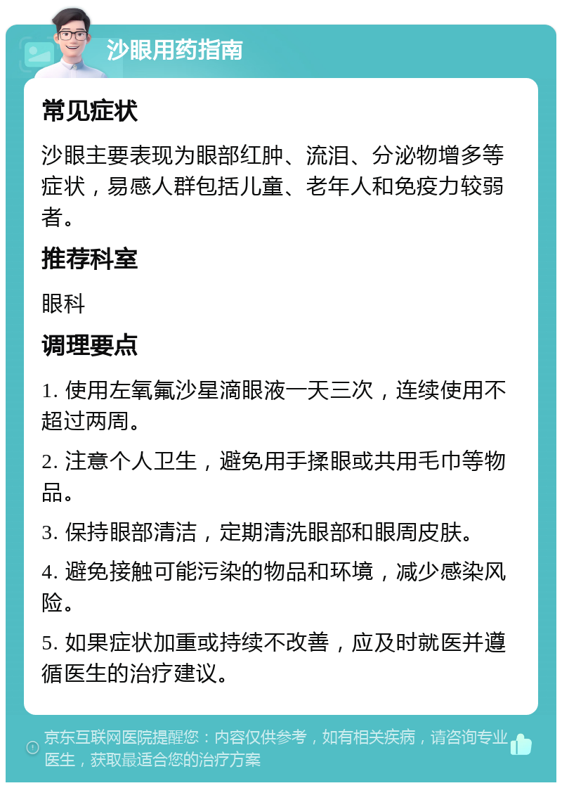 沙眼用药指南 常见症状 沙眼主要表现为眼部红肿、流泪、分泌物增多等症状，易感人群包括儿童、老年人和免疫力较弱者。 推荐科室 眼科 调理要点 1. 使用左氧氟沙星滴眼液一天三次，连续使用不超过两周。 2. 注意个人卫生，避免用手揉眼或共用毛巾等物品。 3. 保持眼部清洁，定期清洗眼部和眼周皮肤。 4. 避免接触可能污染的物品和环境，减少感染风险。 5. 如果症状加重或持续不改善，应及时就医并遵循医生的治疗建议。