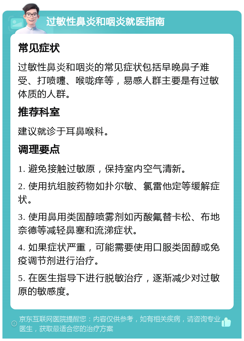 过敏性鼻炎和咽炎就医指南 常见症状 过敏性鼻炎和咽炎的常见症状包括早晚鼻子难受、打喷嚏、喉咙痒等，易感人群主要是有过敏体质的人群。 推荐科室 建议就诊于耳鼻喉科。 调理要点 1. 避免接触过敏原，保持室内空气清新。 2. 使用抗组胺药物如扑尔敏、氯雷他定等缓解症状。 3. 使用鼻用类固醇喷雾剂如丙酸氟替卡松、布地奈德等减轻鼻塞和流涕症状。 4. 如果症状严重，可能需要使用口服类固醇或免疫调节剂进行治疗。 5. 在医生指导下进行脱敏治疗，逐渐减少对过敏原的敏感度。