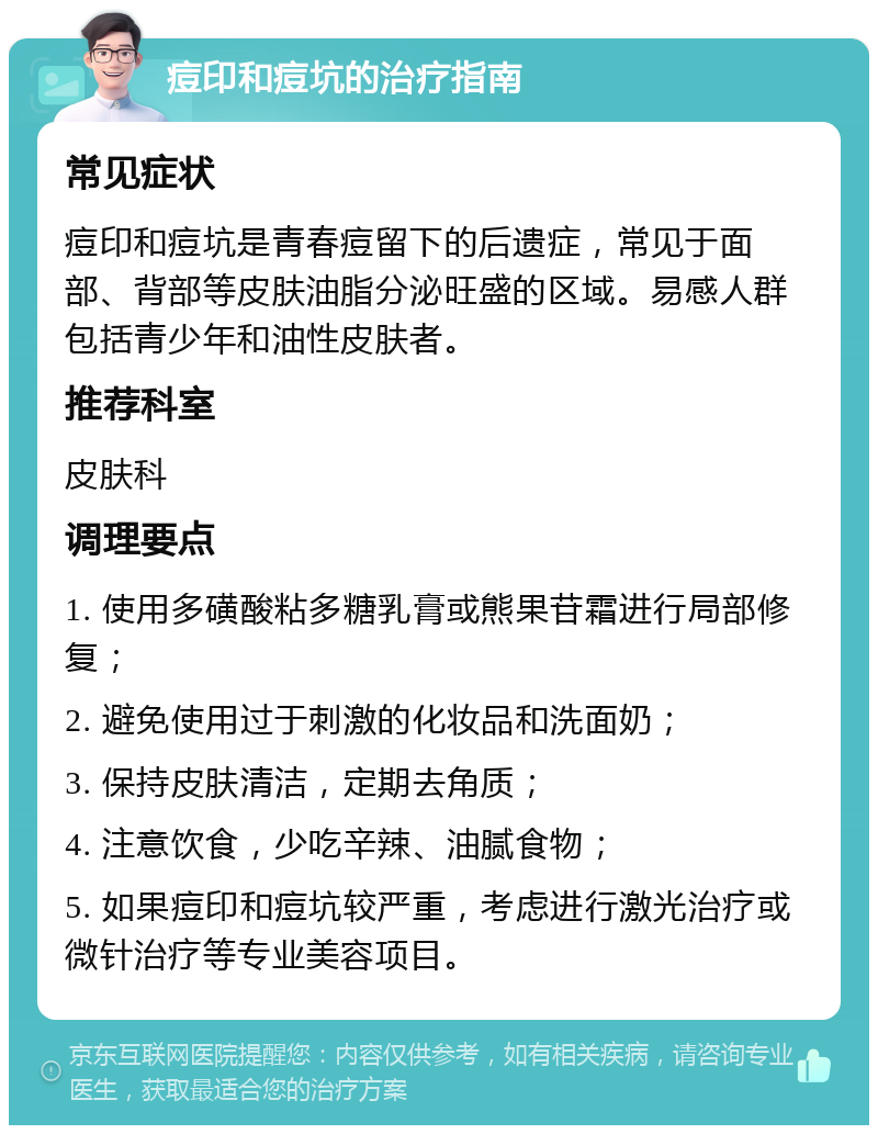 痘印和痘坑的治疗指南 常见症状 痘印和痘坑是青春痘留下的后遗症，常见于面部、背部等皮肤油脂分泌旺盛的区域。易感人群包括青少年和油性皮肤者。 推荐科室 皮肤科 调理要点 1. 使用多磺酸粘多糖乳膏或熊果苷霜进行局部修复； 2. 避免使用过于刺激的化妆品和洗面奶； 3. 保持皮肤清洁，定期去角质； 4. 注意饮食，少吃辛辣、油腻食物； 5. 如果痘印和痘坑较严重，考虑进行激光治疗或微针治疗等专业美容项目。