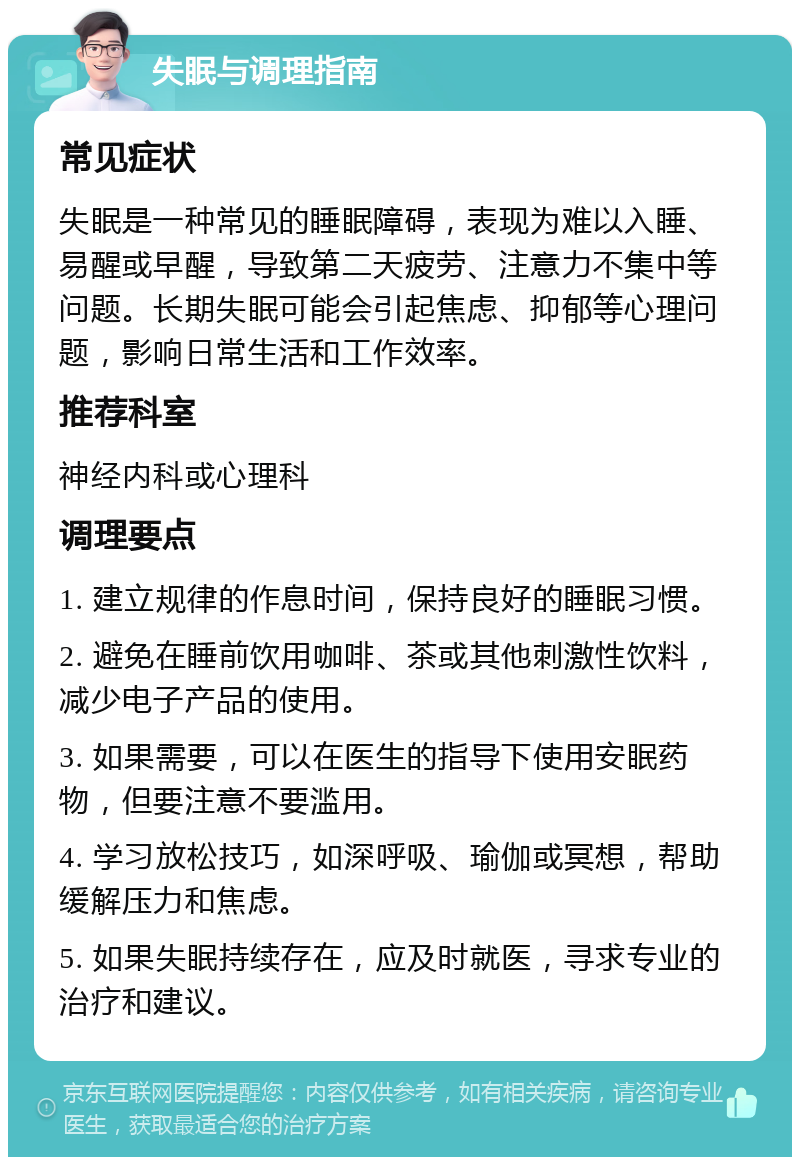 失眠与调理指南 常见症状 失眠是一种常见的睡眠障碍，表现为难以入睡、易醒或早醒，导致第二天疲劳、注意力不集中等问题。长期失眠可能会引起焦虑、抑郁等心理问题，影响日常生活和工作效率。 推荐科室 神经内科或心理科 调理要点 1. 建立规律的作息时间，保持良好的睡眠习惯。 2. 避免在睡前饮用咖啡、茶或其他刺激性饮料，减少电子产品的使用。 3. 如果需要，可以在医生的指导下使用安眠药物，但要注意不要滥用。 4. 学习放松技巧，如深呼吸、瑜伽或冥想，帮助缓解压力和焦虑。 5. 如果失眠持续存在，应及时就医，寻求专业的治疗和建议。