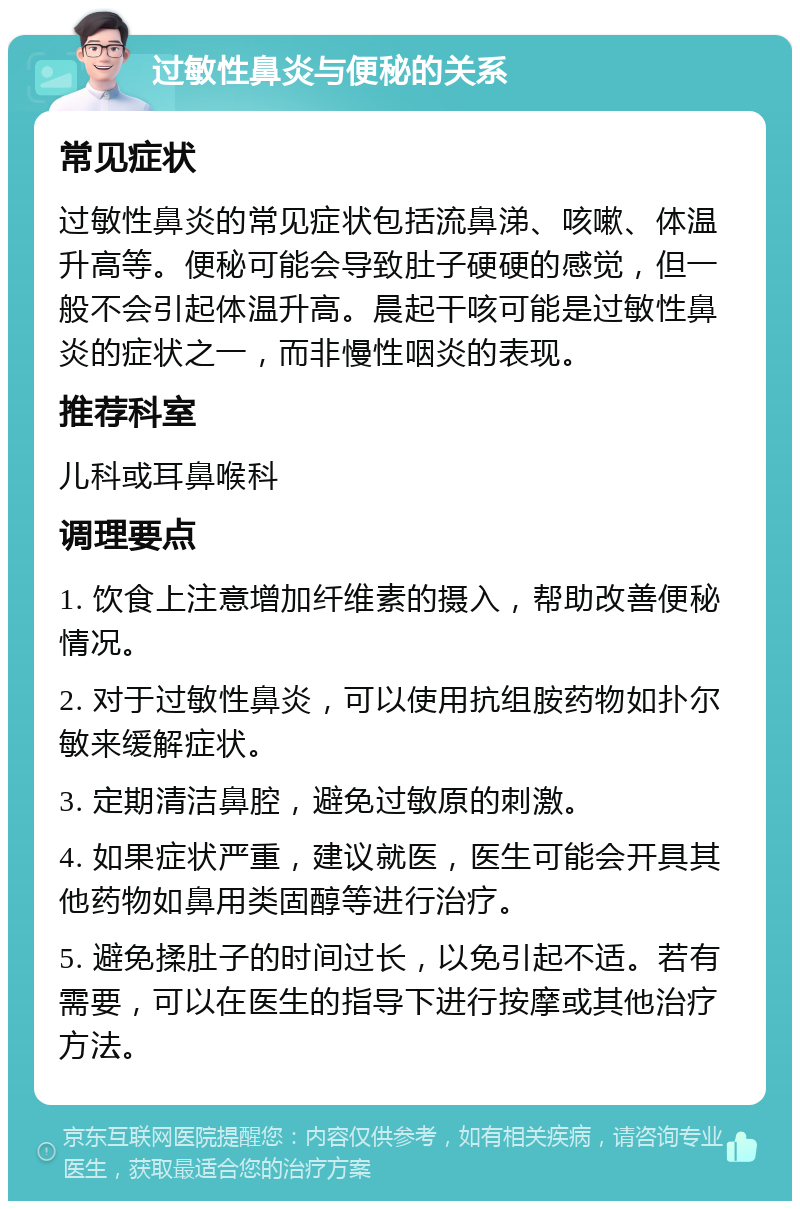 过敏性鼻炎与便秘的关系 常见症状 过敏性鼻炎的常见症状包括流鼻涕、咳嗽、体温升高等。便秘可能会导致肚子硬硬的感觉，但一般不会引起体温升高。晨起干咳可能是过敏性鼻炎的症状之一，而非慢性咽炎的表现。 推荐科室 儿科或耳鼻喉科 调理要点 1. 饮食上注意增加纤维素的摄入，帮助改善便秘情况。 2. 对于过敏性鼻炎，可以使用抗组胺药物如扑尔敏来缓解症状。 3. 定期清洁鼻腔，避免过敏原的刺激。 4. 如果症状严重，建议就医，医生可能会开具其他药物如鼻用类固醇等进行治疗。 5. 避免揉肚子的时间过长，以免引起不适。若有需要，可以在医生的指导下进行按摩或其他治疗方法。