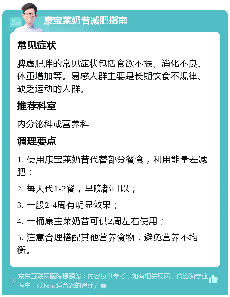 康宝莱奶昔减肥指南 常见症状 脾虚肥胖的常见症状包括食欲不振、消化不良、体重增加等。易感人群主要是长期饮食不规律、缺乏运动的人群。 推荐科室 内分泌科或营养科 调理要点 1. 使用康宝莱奶昔代替部分餐食，利用能量差减肥； 2. 每天代1-2餐，早晚都可以； 3. 一般2-4周有明显效果； 4. 一桶康宝莱奶昔可供2周左右使用； 5. 注意合理搭配其他营养食物，避免营养不均衡。