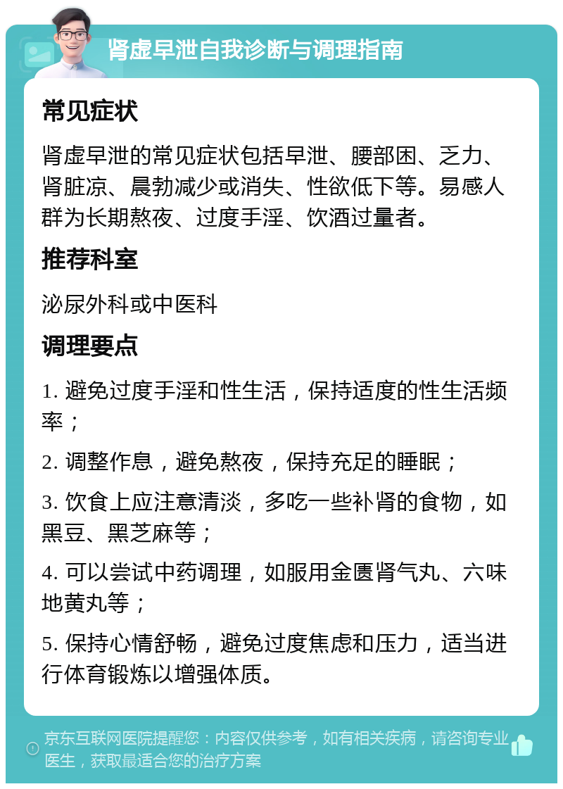 肾虚早泄自我诊断与调理指南 常见症状 肾虚早泄的常见症状包括早泄、腰部困、乏力、肾脏凉、晨勃减少或消失、性欲低下等。易感人群为长期熬夜、过度手淫、饮酒过量者。 推荐科室 泌尿外科或中医科 调理要点 1. 避免过度手淫和性生活，保持适度的性生活频率； 2. 调整作息，避免熬夜，保持充足的睡眠； 3. 饮食上应注意清淡，多吃一些补肾的食物，如黑豆、黑芝麻等； 4. 可以尝试中药调理，如服用金匮肾气丸、六味地黄丸等； 5. 保持心情舒畅，避免过度焦虑和压力，适当进行体育锻炼以增强体质。