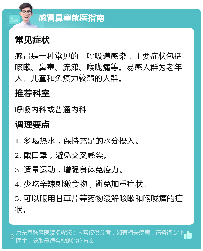 感冒鼻塞就医指南 常见症状 感冒是一种常见的上呼吸道感染，主要症状包括咳嗽、鼻塞、流涕、喉咙痛等。易感人群为老年人、儿童和免疫力较弱的人群。 推荐科室 呼吸内科或普通内科 调理要点 1. 多喝热水，保持充足的水分摄入。 2. 戴口罩，避免交叉感染。 3. 适量运动，增强身体免疫力。 4. 少吃辛辣刺激食物，避免加重症状。 5. 可以服用甘草片等药物缓解咳嗽和喉咙痛的症状。