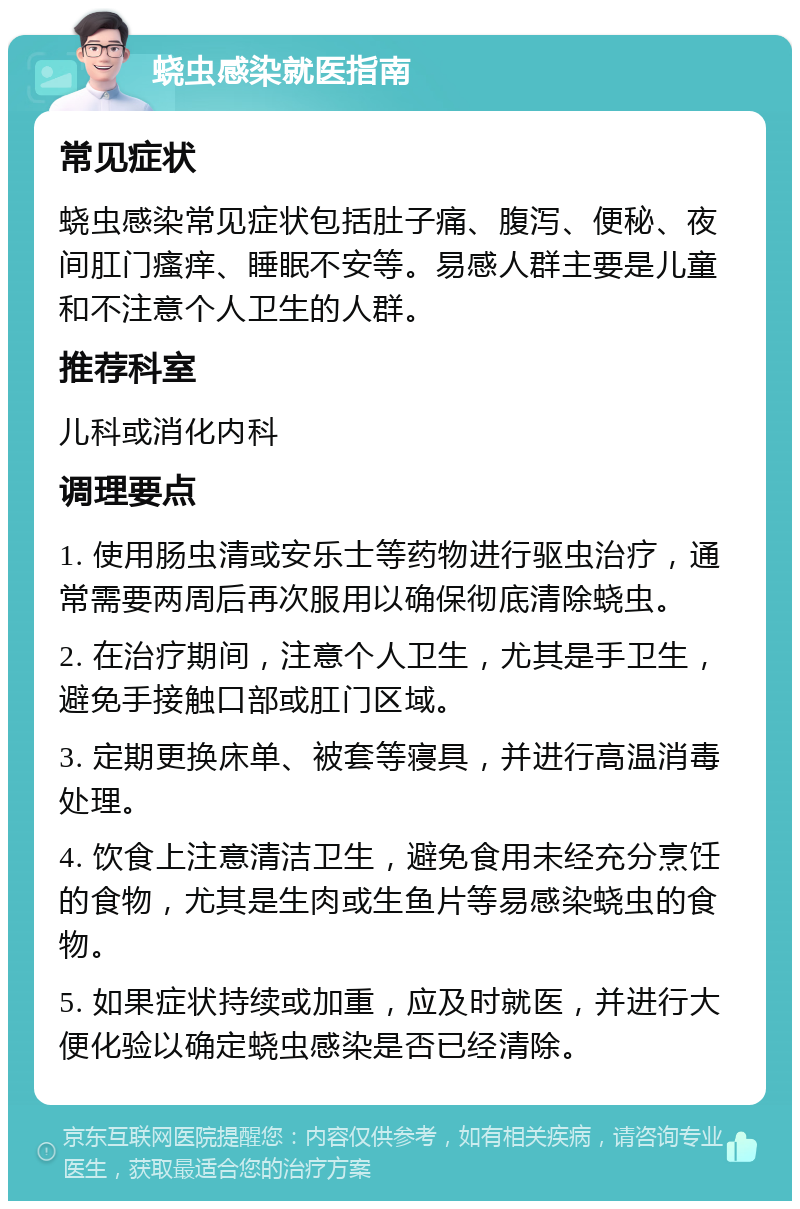 蛲虫感染就医指南 常见症状 蛲虫感染常见症状包括肚子痛、腹泻、便秘、夜间肛门瘙痒、睡眠不安等。易感人群主要是儿童和不注意个人卫生的人群。 推荐科室 儿科或消化内科 调理要点 1. 使用肠虫清或安乐士等药物进行驱虫治疗，通常需要两周后再次服用以确保彻底清除蛲虫。 2. 在治疗期间，注意个人卫生，尤其是手卫生，避免手接触口部或肛门区域。 3. 定期更换床单、被套等寝具，并进行高温消毒处理。 4. 饮食上注意清洁卫生，避免食用未经充分烹饪的食物，尤其是生肉或生鱼片等易感染蛲虫的食物。 5. 如果症状持续或加重，应及时就医，并进行大便化验以确定蛲虫感染是否已经清除。