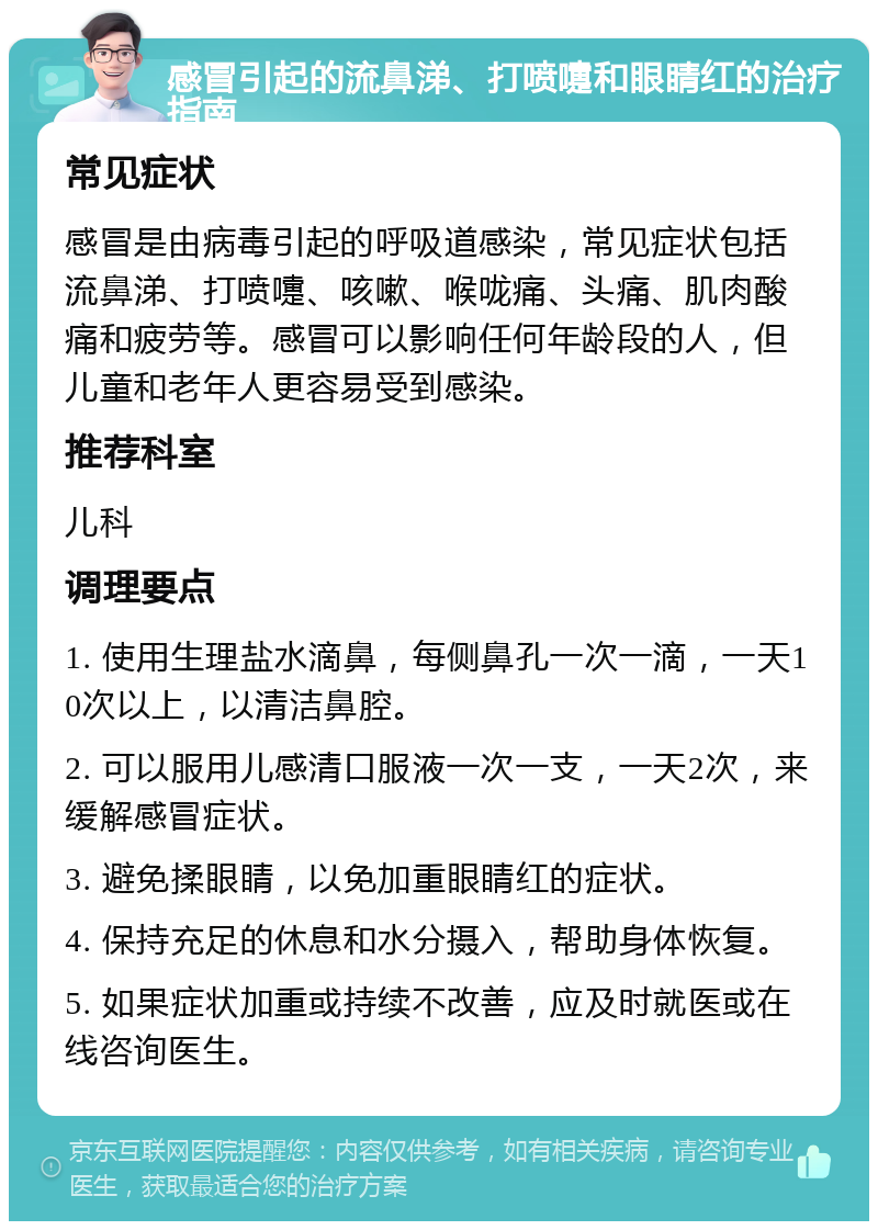 感冒引起的流鼻涕、打喷嚏和眼睛红的治疗指南 常见症状 感冒是由病毒引起的呼吸道感染，常见症状包括流鼻涕、打喷嚏、咳嗽、喉咙痛、头痛、肌肉酸痛和疲劳等。感冒可以影响任何年龄段的人，但儿童和老年人更容易受到感染。 推荐科室 儿科 调理要点 1. 使用生理盐水滴鼻，每侧鼻孔一次一滴，一天10次以上，以清洁鼻腔。 2. 可以服用儿感清口服液一次一支，一天2次，来缓解感冒症状。 3. 避免揉眼睛，以免加重眼睛红的症状。 4. 保持充足的休息和水分摄入，帮助身体恢复。 5. 如果症状加重或持续不改善，应及时就医或在线咨询医生。