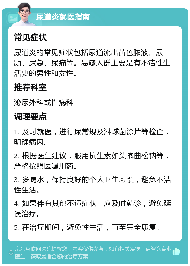 尿道炎就医指南 常见症状 尿道炎的常见症状包括尿道流出黄色脓液、尿频、尿急、尿痛等。易感人群主要是有不洁性生活史的男性和女性。 推荐科室 泌尿外科或性病科 调理要点 1. 及时就医，进行尿常规及淋球菌涂片等检查，明确病因。 2. 根据医生建议，服用抗生素如头孢曲松钠等，严格按照医嘱用药。 3. 多喝水，保持良好的个人卫生习惯，避免不洁性生活。 4. 如果伴有其他不适症状，应及时就诊，避免延误治疗。 5. 在治疗期间，避免性生活，直至完全康复。