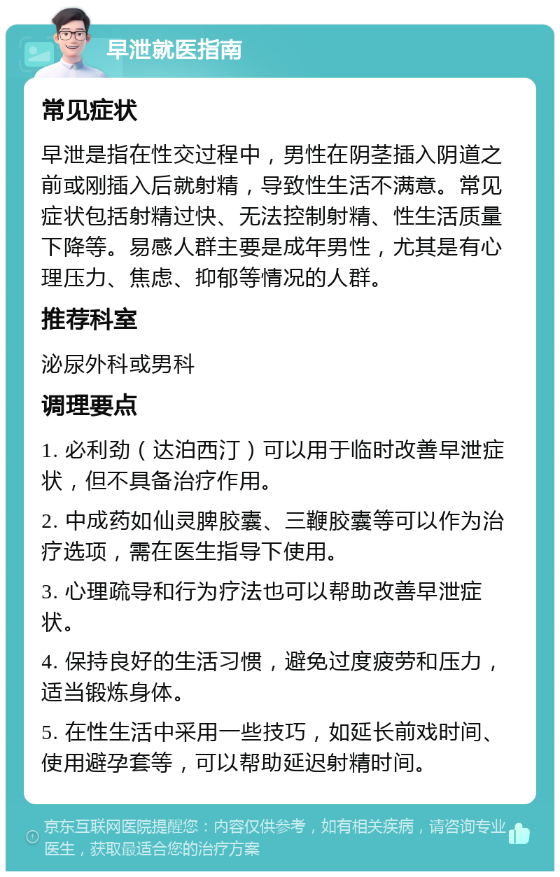 早泄就医指南 常见症状 早泄是指在性交过程中，男性在阴茎插入阴道之前或刚插入后就射精，导致性生活不满意。常见症状包括射精过快、无法控制射精、性生活质量下降等。易感人群主要是成年男性，尤其是有心理压力、焦虑、抑郁等情况的人群。 推荐科室 泌尿外科或男科 调理要点 1. 必利劲（达泊西汀）可以用于临时改善早泄症状，但不具备治疗作用。 2. 中成药如仙灵脾胶囊、三鞭胶囊等可以作为治疗选项，需在医生指导下使用。 3. 心理疏导和行为疗法也可以帮助改善早泄症状。 4. 保持良好的生活习惯，避免过度疲劳和压力，适当锻炼身体。 5. 在性生活中采用一些技巧，如延长前戏时间、使用避孕套等，可以帮助延迟射精时间。