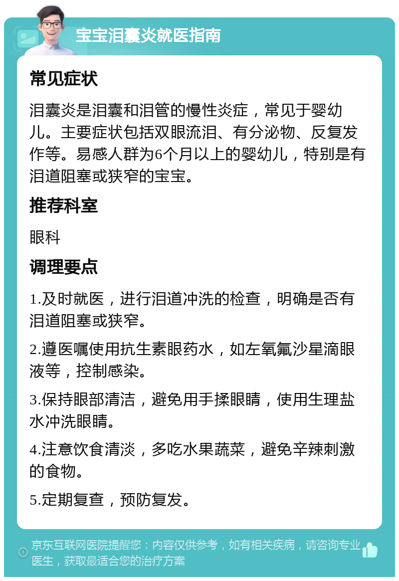 宝宝泪囊炎就医指南 常见症状 泪囊炎是泪囊和泪管的慢性炎症，常见于婴幼儿。主要症状包括双眼流泪、有分泌物、反复发作等。易感人群为6个月以上的婴幼儿，特别是有泪道阻塞或狭窄的宝宝。 推荐科室 眼科 调理要点 1.及时就医，进行泪道冲洗的检查，明确是否有泪道阻塞或狭窄。 2.遵医嘱使用抗生素眼药水，如左氧氟沙星滴眼液等，控制感染。 3.保持眼部清洁，避免用手揉眼睛，使用生理盐水冲洗眼睛。 4.注意饮食清淡，多吃水果蔬菜，避免辛辣刺激的食物。 5.定期复查，预防复发。