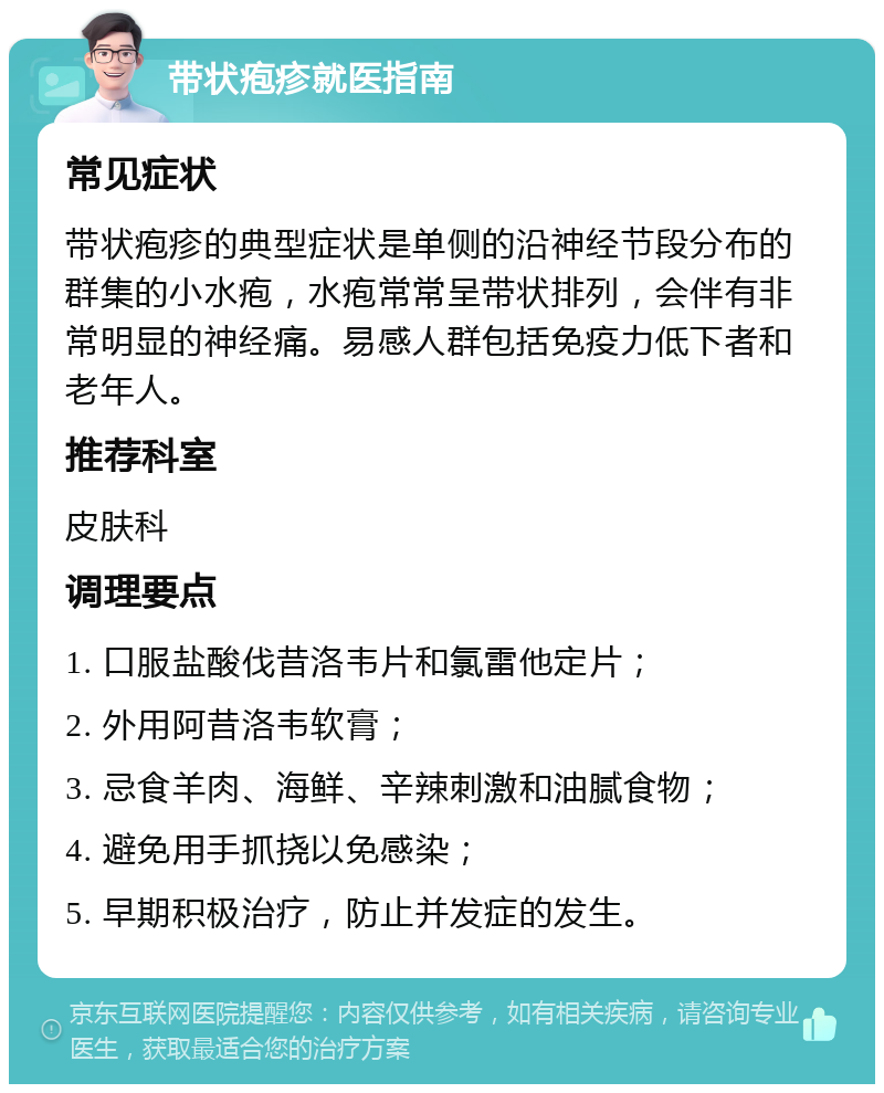 带状疱疹就医指南 常见症状 带状疱疹的典型症状是单侧的沿神经节段分布的群集的小水疱，水疱常常呈带状排列，会伴有非常明显的神经痛。易感人群包括免疫力低下者和老年人。 推荐科室 皮肤科 调理要点 1. 口服盐酸伐昔洛韦片和氯雷他定片； 2. 外用阿昔洛韦软膏； 3. 忌食羊肉、海鲜、辛辣刺激和油腻食物； 4. 避免用手抓挠以免感染； 5. 早期积极治疗，防止并发症的发生。