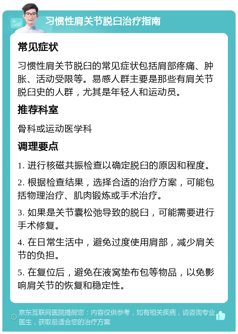 习惯性肩关节脱臼治疗指南 常见症状 习惯性肩关节脱臼的常见症状包括肩部疼痛、肿胀、活动受限等。易感人群主要是那些有肩关节脱臼史的人群，尤其是年轻人和运动员。 推荐科室 骨科或运动医学科 调理要点 1. 进行核磁共振检查以确定脱臼的原因和程度。 2. 根据检查结果，选择合适的治疗方案，可能包括物理治疗、肌肉锻炼或手术治疗。 3. 如果是关节囊松弛导致的脱臼，可能需要进行手术修复。 4. 在日常生活中，避免过度使用肩部，减少肩关节的负担。 5. 在复位后，避免在液窝垫布包等物品，以免影响肩关节的恢复和稳定性。