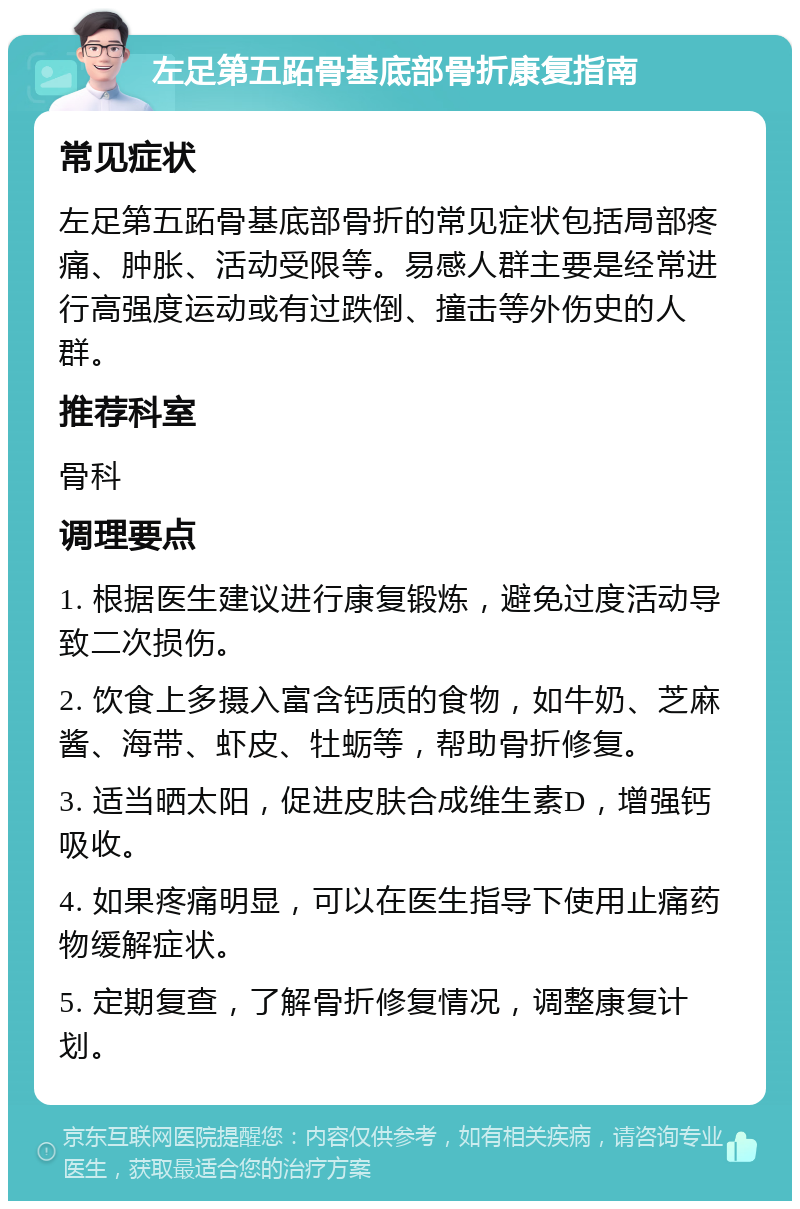 左足第五跖骨基底部骨折康复指南 常见症状 左足第五跖骨基底部骨折的常见症状包括局部疼痛、肿胀、活动受限等。易感人群主要是经常进行高强度运动或有过跌倒、撞击等外伤史的人群。 推荐科室 骨科 调理要点 1. 根据医生建议进行康复锻炼，避免过度活动导致二次损伤。 2. 饮食上多摄入富含钙质的食物，如牛奶、芝麻酱、海带、虾皮、牡蛎等，帮助骨折修复。 3. 适当晒太阳，促进皮肤合成维生素D，增强钙吸收。 4. 如果疼痛明显，可以在医生指导下使用止痛药物缓解症状。 5. 定期复查，了解骨折修复情况，调整康复计划。