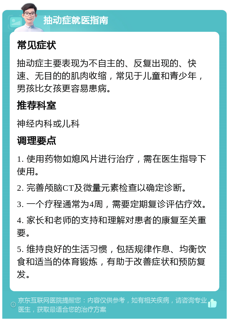 抽动症就医指南 常见症状 抽动症主要表现为不自主的、反复出现的、快速、无目的的肌肉收缩，常见于儿童和青少年，男孩比女孩更容易患病。 推荐科室 神经内科或儿科 调理要点 1. 使用药物如熄风片进行治疗，需在医生指导下使用。 2. 完善颅脑CT及微量元素检查以确定诊断。 3. 一个疗程通常为4周，需要定期复诊评估疗效。 4. 家长和老师的支持和理解对患者的康复至关重要。 5. 维持良好的生活习惯，包括规律作息、均衡饮食和适当的体育锻炼，有助于改善症状和预防复发。