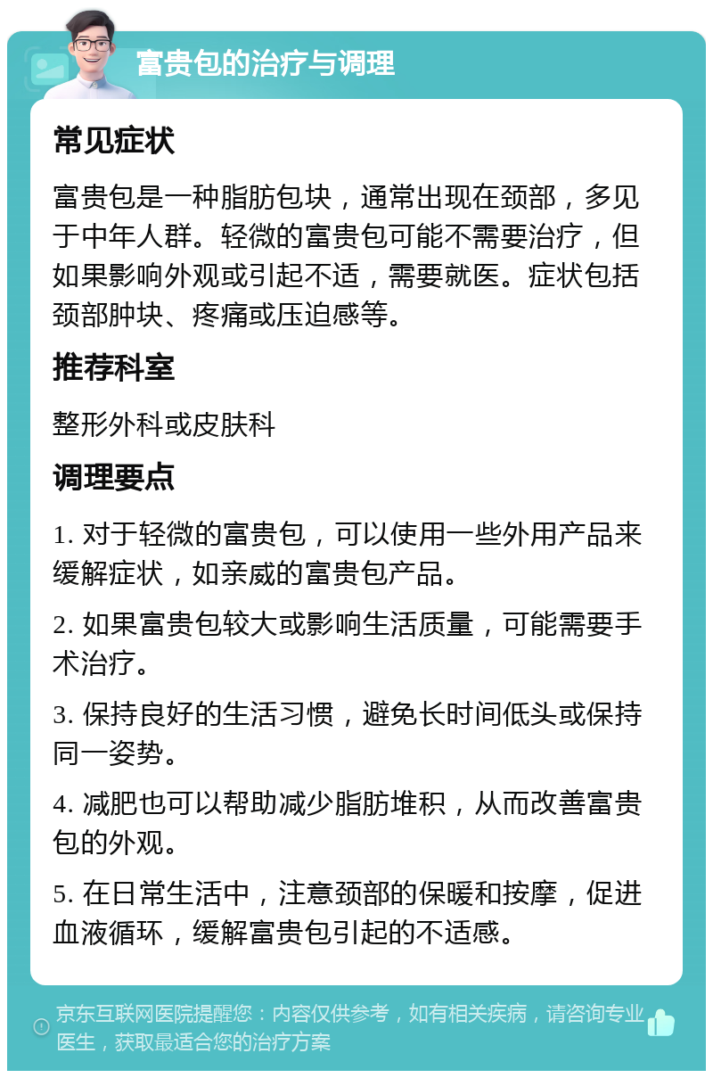 富贵包的治疗与调理 常见症状 富贵包是一种脂肪包块，通常出现在颈部，多见于中年人群。轻微的富贵包可能不需要治疗，但如果影响外观或引起不适，需要就医。症状包括颈部肿块、疼痛或压迫感等。 推荐科室 整形外科或皮肤科 调理要点 1. 对于轻微的富贵包，可以使用一些外用产品来缓解症状，如亲威的富贵包产品。 2. 如果富贵包较大或影响生活质量，可能需要手术治疗。 3. 保持良好的生活习惯，避免长时间低头或保持同一姿势。 4. 减肥也可以帮助减少脂肪堆积，从而改善富贵包的外观。 5. 在日常生活中，注意颈部的保暖和按摩，促进血液循环，缓解富贵包引起的不适感。