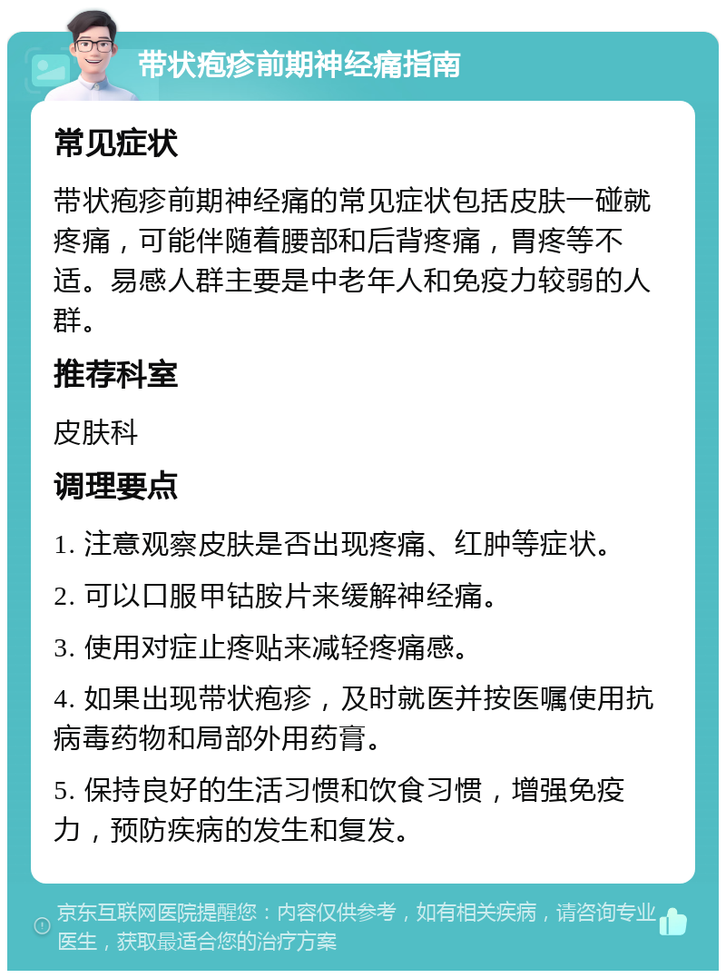 带状疱疹前期神经痛指南 常见症状 带状疱疹前期神经痛的常见症状包括皮肤一碰就疼痛，可能伴随着腰部和后背疼痛，胃疼等不适。易感人群主要是中老年人和免疫力较弱的人群。 推荐科室 皮肤科 调理要点 1. 注意观察皮肤是否出现疼痛、红肿等症状。 2. 可以口服甲钴胺片来缓解神经痛。 3. 使用对症止疼贴来减轻疼痛感。 4. 如果出现带状疱疹，及时就医并按医嘱使用抗病毒药物和局部外用药膏。 5. 保持良好的生活习惯和饮食习惯，增强免疫力，预防疾病的发生和复发。