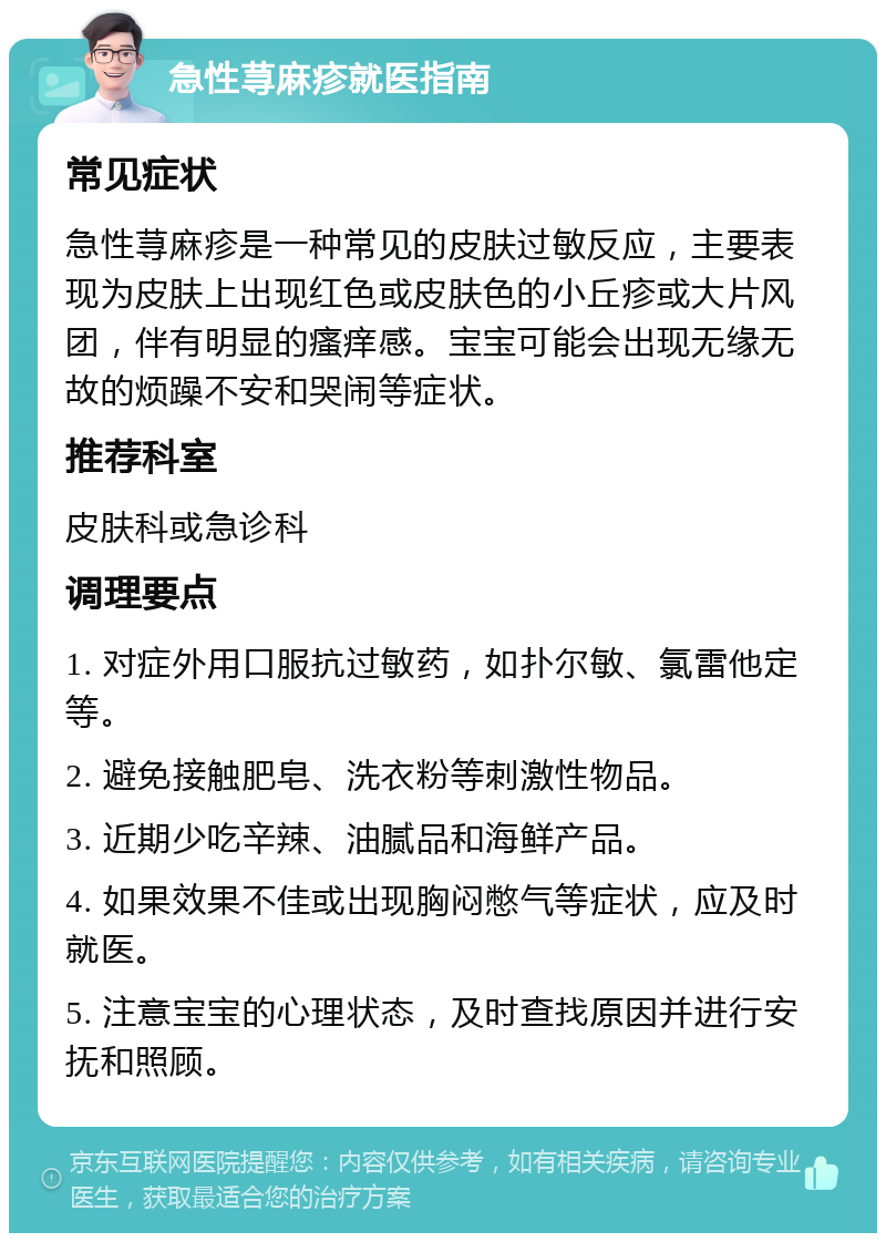 急性荨麻疹就医指南 常见症状 急性荨麻疹是一种常见的皮肤过敏反应，主要表现为皮肤上出现红色或皮肤色的小丘疹或大片风团，伴有明显的瘙痒感。宝宝可能会出现无缘无故的烦躁不安和哭闹等症状。 推荐科室 皮肤科或急诊科 调理要点 1. 对症外用口服抗过敏药，如扑尔敏、氯雷他定等。 2. 避免接触肥皂、洗衣粉等刺激性物品。 3. 近期少吃辛辣、油腻品和海鲜产品。 4. 如果效果不佳或出现胸闷憋气等症状，应及时就医。 5. 注意宝宝的心理状态，及时查找原因并进行安抚和照顾。