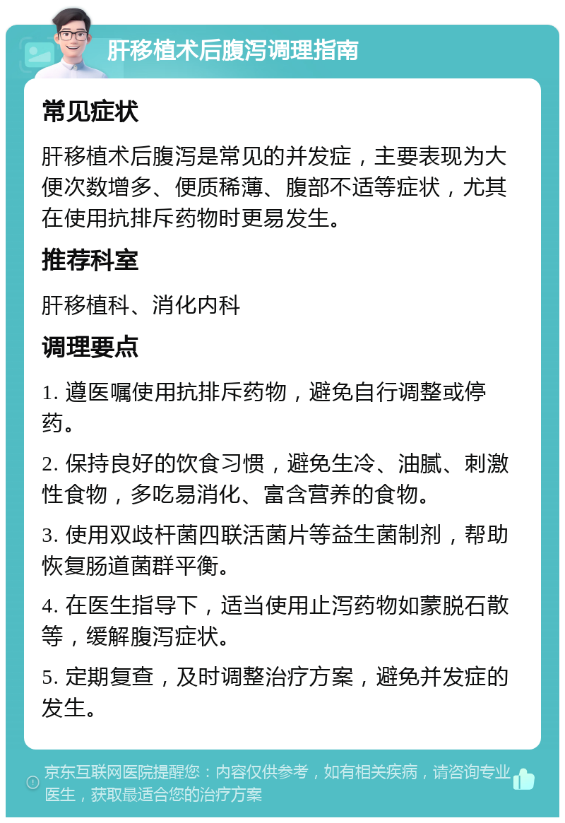 肝移植术后腹泻调理指南 常见症状 肝移植术后腹泻是常见的并发症，主要表现为大便次数增多、便质稀薄、腹部不适等症状，尤其在使用抗排斥药物时更易发生。 推荐科室 肝移植科、消化内科 调理要点 1. 遵医嘱使用抗排斥药物，避免自行调整或停药。 2. 保持良好的饮食习惯，避免生冷、油腻、刺激性食物，多吃易消化、富含营养的食物。 3. 使用双歧杆菌四联活菌片等益生菌制剂，帮助恢复肠道菌群平衡。 4. 在医生指导下，适当使用止泻药物如蒙脱石散等，缓解腹泻症状。 5. 定期复查，及时调整治疗方案，避免并发症的发生。