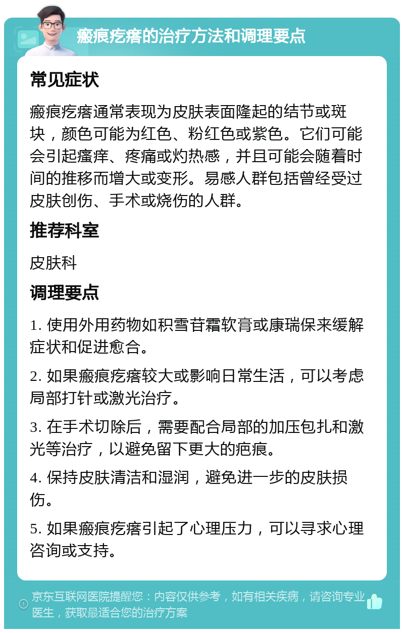 瘢痕疙瘩的治疗方法和调理要点 常见症状 瘢痕疙瘩通常表现为皮肤表面隆起的结节或斑块，颜色可能为红色、粉红色或紫色。它们可能会引起瘙痒、疼痛或灼热感，并且可能会随着时间的推移而增大或变形。易感人群包括曾经受过皮肤创伤、手术或烧伤的人群。 推荐科室 皮肤科 调理要点 1. 使用外用药物如积雪苷霜软膏或康瑞保来缓解症状和促进愈合。 2. 如果瘢痕疙瘩较大或影响日常生活，可以考虑局部打针或激光治疗。 3. 在手术切除后，需要配合局部的加压包扎和激光等治疗，以避免留下更大的疤痕。 4. 保持皮肤清洁和湿润，避免进一步的皮肤损伤。 5. 如果瘢痕疙瘩引起了心理压力，可以寻求心理咨询或支持。