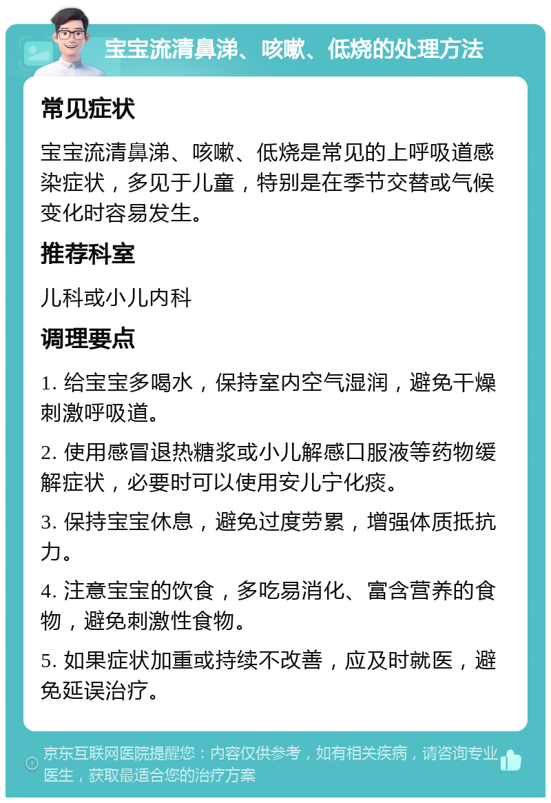 宝宝流清鼻涕、咳嗽、低烧的处理方法 常见症状 宝宝流清鼻涕、咳嗽、低烧是常见的上呼吸道感染症状，多见于儿童，特别是在季节交替或气候变化时容易发生。 推荐科室 儿科或小儿内科 调理要点 1. 给宝宝多喝水，保持室内空气湿润，避免干燥刺激呼吸道。 2. 使用感冒退热糖浆或小儿解感口服液等药物缓解症状，必要时可以使用安儿宁化痰。 3. 保持宝宝休息，避免过度劳累，增强体质抵抗力。 4. 注意宝宝的饮食，多吃易消化、富含营养的食物，避免刺激性食物。 5. 如果症状加重或持续不改善，应及时就医，避免延误治疗。