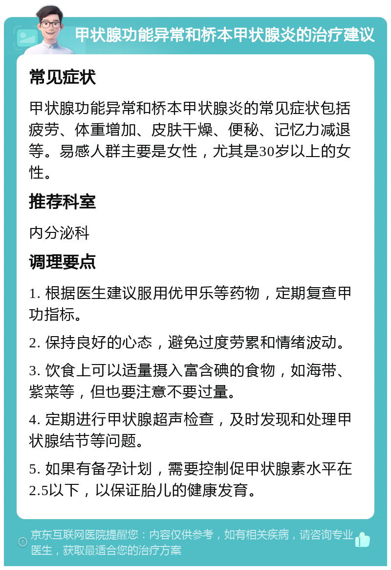 甲状腺功能异常和桥本甲状腺炎的治疗建议 常见症状 甲状腺功能异常和桥本甲状腺炎的常见症状包括疲劳、体重增加、皮肤干燥、便秘、记忆力减退等。易感人群主要是女性，尤其是30岁以上的女性。 推荐科室 内分泌科 调理要点 1. 根据医生建议服用优甲乐等药物，定期复查甲功指标。 2. 保持良好的心态，避免过度劳累和情绪波动。 3. 饮食上可以适量摄入富含碘的食物，如海带、紫菜等，但也要注意不要过量。 4. 定期进行甲状腺超声检查，及时发现和处理甲状腺结节等问题。 5. 如果有备孕计划，需要控制促甲状腺素水平在2.5以下，以保证胎儿的健康发育。