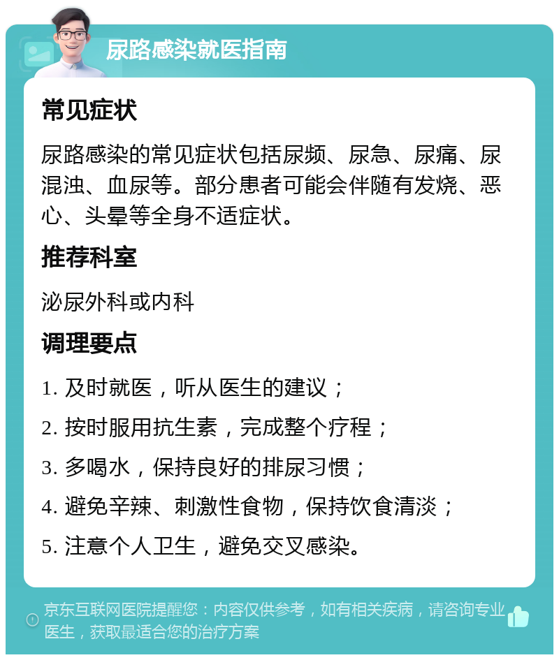 尿路感染就医指南 常见症状 尿路感染的常见症状包括尿频、尿急、尿痛、尿混浊、血尿等。部分患者可能会伴随有发烧、恶心、头晕等全身不适症状。 推荐科室 泌尿外科或内科 调理要点 1. 及时就医，听从医生的建议； 2. 按时服用抗生素，完成整个疗程； 3. 多喝水，保持良好的排尿习惯； 4. 避免辛辣、刺激性食物，保持饮食清淡； 5. 注意个人卫生，避免交叉感染。