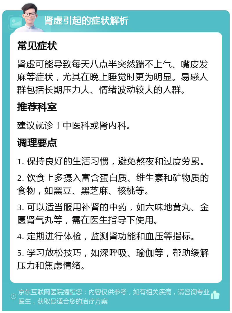 肾虚引起的症状解析 常见症状 肾虚可能导致每天八点半突然踹不上气、嘴皮发麻等症状，尤其在晚上睡觉时更为明显。易感人群包括长期压力大、情绪波动较大的人群。 推荐科室 建议就诊于中医科或肾内科。 调理要点 1. 保持良好的生活习惯，避免熬夜和过度劳累。 2. 饮食上多摄入富含蛋白质、维生素和矿物质的食物，如黑豆、黑芝麻、核桃等。 3. 可以适当服用补肾的中药，如六味地黄丸、金匮肾气丸等，需在医生指导下使用。 4. 定期进行体检，监测肾功能和血压等指标。 5. 学习放松技巧，如深呼吸、瑜伽等，帮助缓解压力和焦虑情绪。