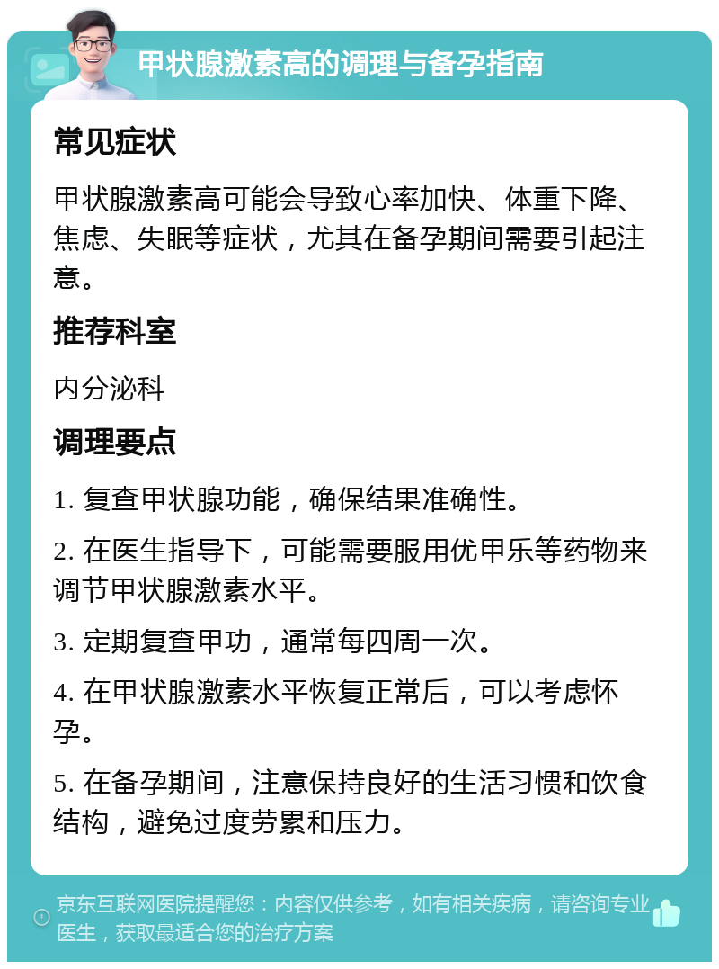 甲状腺激素高的调理与备孕指南 常见症状 甲状腺激素高可能会导致心率加快、体重下降、焦虑、失眠等症状，尤其在备孕期间需要引起注意。 推荐科室 内分泌科 调理要点 1. 复查甲状腺功能，确保结果准确性。 2. 在医生指导下，可能需要服用优甲乐等药物来调节甲状腺激素水平。 3. 定期复查甲功，通常每四周一次。 4. 在甲状腺激素水平恢复正常后，可以考虑怀孕。 5. 在备孕期间，注意保持良好的生活习惯和饮食结构，避免过度劳累和压力。