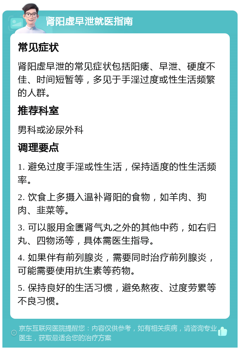 肾阳虚早泄就医指南 常见症状 肾阳虚早泄的常见症状包括阳痿、早泄、硬度不佳、时间短暂等，多见于手淫过度或性生活频繁的人群。 推荐科室 男科或泌尿外科 调理要点 1. 避免过度手淫或性生活，保持适度的性生活频率。 2. 饮食上多摄入温补肾阳的食物，如羊肉、狗肉、韭菜等。 3. 可以服用金匮肾气丸之外的其他中药，如右归丸、四物汤等，具体需医生指导。 4. 如果伴有前列腺炎，需要同时治疗前列腺炎，可能需要使用抗生素等药物。 5. 保持良好的生活习惯，避免熬夜、过度劳累等不良习惯。