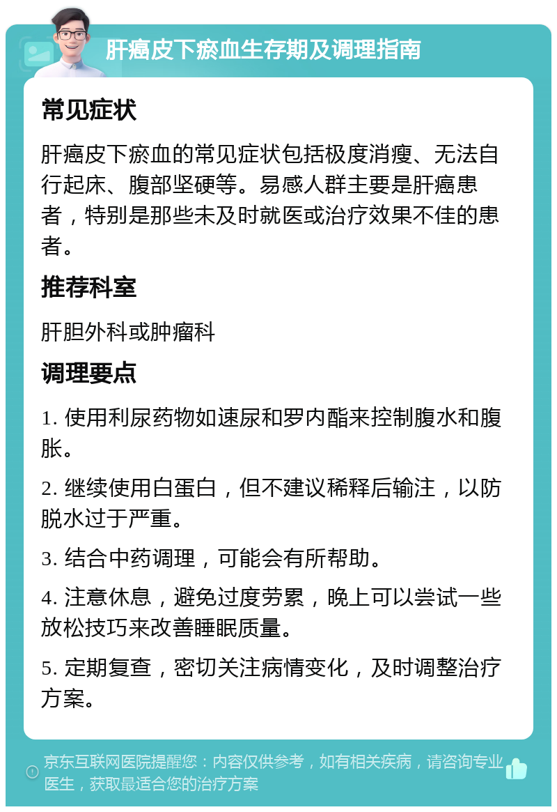 肝癌皮下瘀血生存期及调理指南 常见症状 肝癌皮下瘀血的常见症状包括极度消瘦、无法自行起床、腹部坚硬等。易感人群主要是肝癌患者，特别是那些未及时就医或治疗效果不佳的患者。 推荐科室 肝胆外科或肿瘤科 调理要点 1. 使用利尿药物如速尿和罗内酯来控制腹水和腹胀。 2. 继续使用白蛋白，但不建议稀释后输注，以防脱水过于严重。 3. 结合中药调理，可能会有所帮助。 4. 注意休息，避免过度劳累，晚上可以尝试一些放松技巧来改善睡眠质量。 5. 定期复查，密切关注病情变化，及时调整治疗方案。