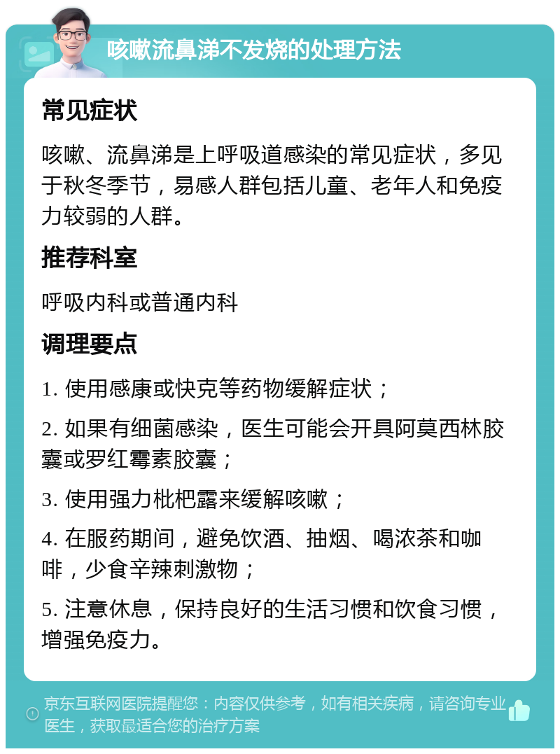 咳嗽流鼻涕不发烧的处理方法 常见症状 咳嗽、流鼻涕是上呼吸道感染的常见症状，多见于秋冬季节，易感人群包括儿童、老年人和免疫力较弱的人群。 推荐科室 呼吸内科或普通内科 调理要点 1. 使用感康或快克等药物缓解症状； 2. 如果有细菌感染，医生可能会开具阿莫西林胶囊或罗红霉素胶囊； 3. 使用强力枇杷露来缓解咳嗽； 4. 在服药期间，避免饮酒、抽烟、喝浓茶和咖啡，少食辛辣刺激物； 5. 注意休息，保持良好的生活习惯和饮食习惯，增强免疫力。