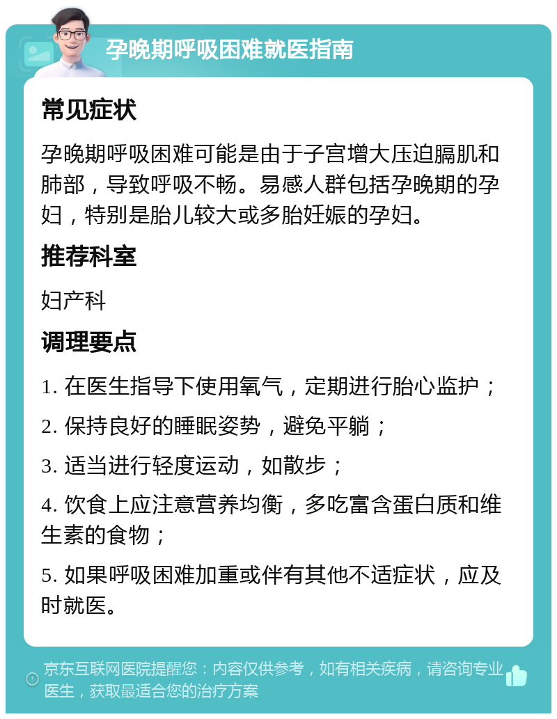 孕晚期呼吸困难就医指南 常见症状 孕晚期呼吸困难可能是由于子宫增大压迫膈肌和肺部，导致呼吸不畅。易感人群包括孕晚期的孕妇，特别是胎儿较大或多胎妊娠的孕妇。 推荐科室 妇产科 调理要点 1. 在医生指导下使用氧气，定期进行胎心监护； 2. 保持良好的睡眠姿势，避免平躺； 3. 适当进行轻度运动，如散步； 4. 饮食上应注意营养均衡，多吃富含蛋白质和维生素的食物； 5. 如果呼吸困难加重或伴有其他不适症状，应及时就医。