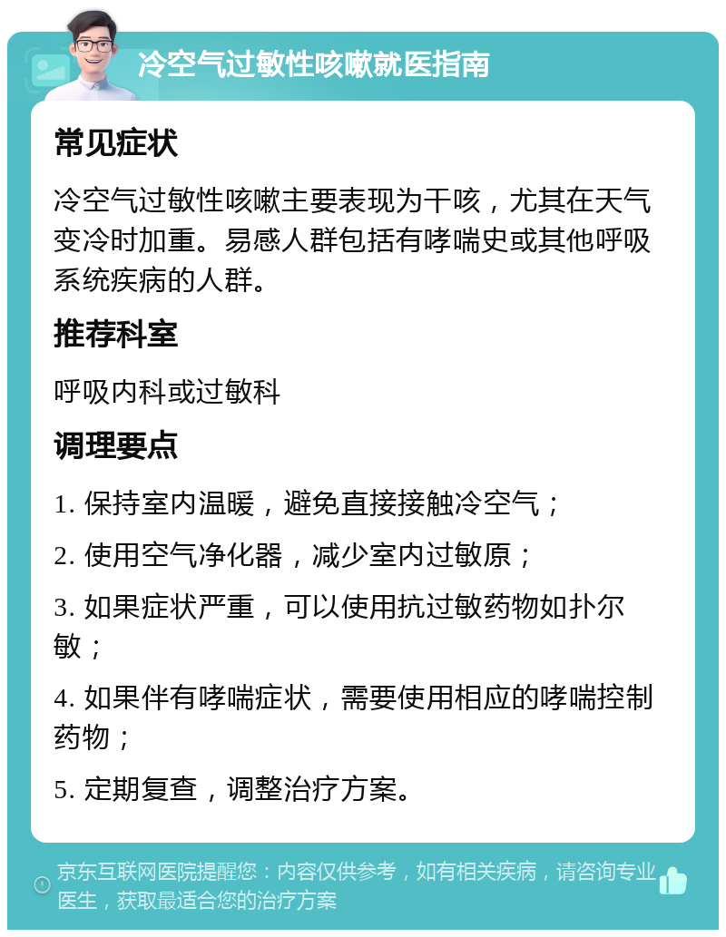 冷空气过敏性咳嗽就医指南 常见症状 冷空气过敏性咳嗽主要表现为干咳，尤其在天气变冷时加重。易感人群包括有哮喘史或其他呼吸系统疾病的人群。 推荐科室 呼吸内科或过敏科 调理要点 1. 保持室内温暖，避免直接接触冷空气； 2. 使用空气净化器，减少室内过敏原； 3. 如果症状严重，可以使用抗过敏药物如扑尔敏； 4. 如果伴有哮喘症状，需要使用相应的哮喘控制药物； 5. 定期复查，调整治疗方案。