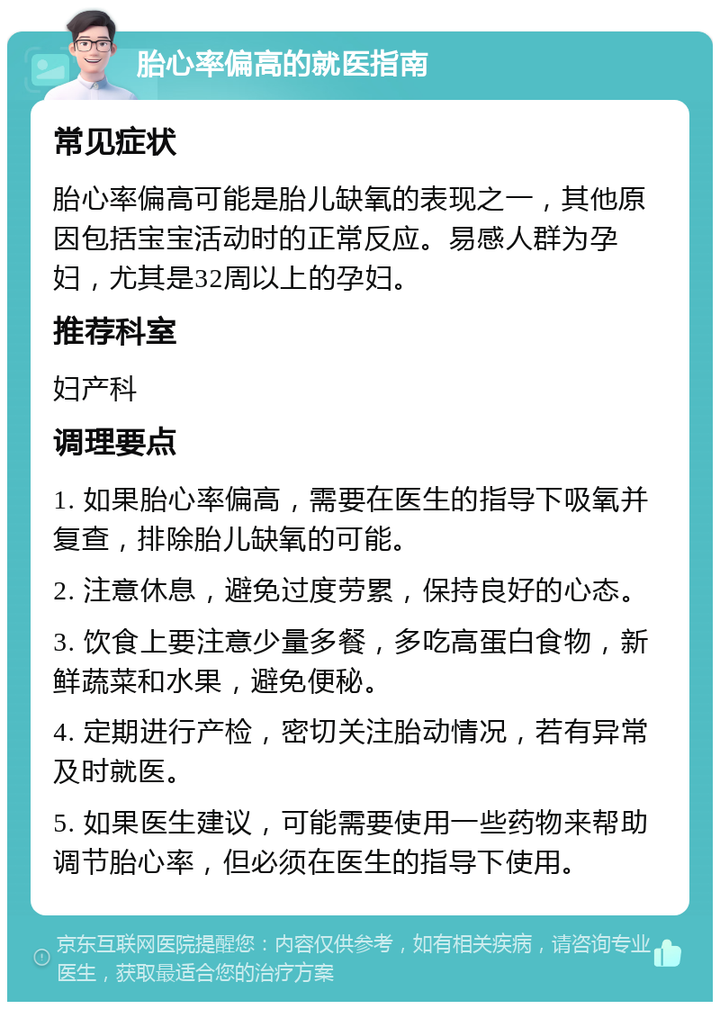 胎心率偏高的就医指南 常见症状 胎心率偏高可能是胎儿缺氧的表现之一，其他原因包括宝宝活动时的正常反应。易感人群为孕妇，尤其是32周以上的孕妇。 推荐科室 妇产科 调理要点 1. 如果胎心率偏高，需要在医生的指导下吸氧并复查，排除胎儿缺氧的可能。 2. 注意休息，避免过度劳累，保持良好的心态。 3. 饮食上要注意少量多餐，多吃高蛋白食物，新鲜蔬菜和水果，避免便秘。 4. 定期进行产检，密切关注胎动情况，若有异常及时就医。 5. 如果医生建议，可能需要使用一些药物来帮助调节胎心率，但必须在医生的指导下使用。