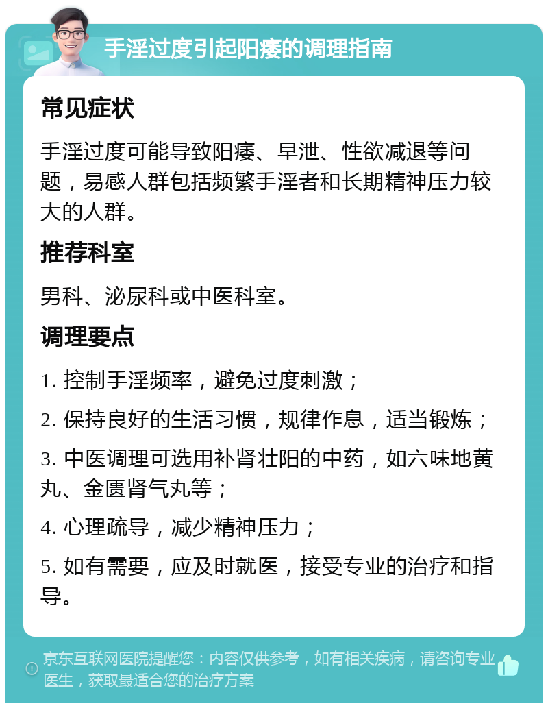 手淫过度引起阳痿的调理指南 常见症状 手淫过度可能导致阳痿、早泄、性欲减退等问题，易感人群包括频繁手淫者和长期精神压力较大的人群。 推荐科室 男科、泌尿科或中医科室。 调理要点 1. 控制手淫频率，避免过度刺激； 2. 保持良好的生活习惯，规律作息，适当锻炼； 3. 中医调理可选用补肾壮阳的中药，如六味地黄丸、金匮肾气丸等； 4. 心理疏导，减少精神压力； 5. 如有需要，应及时就医，接受专业的治疗和指导。