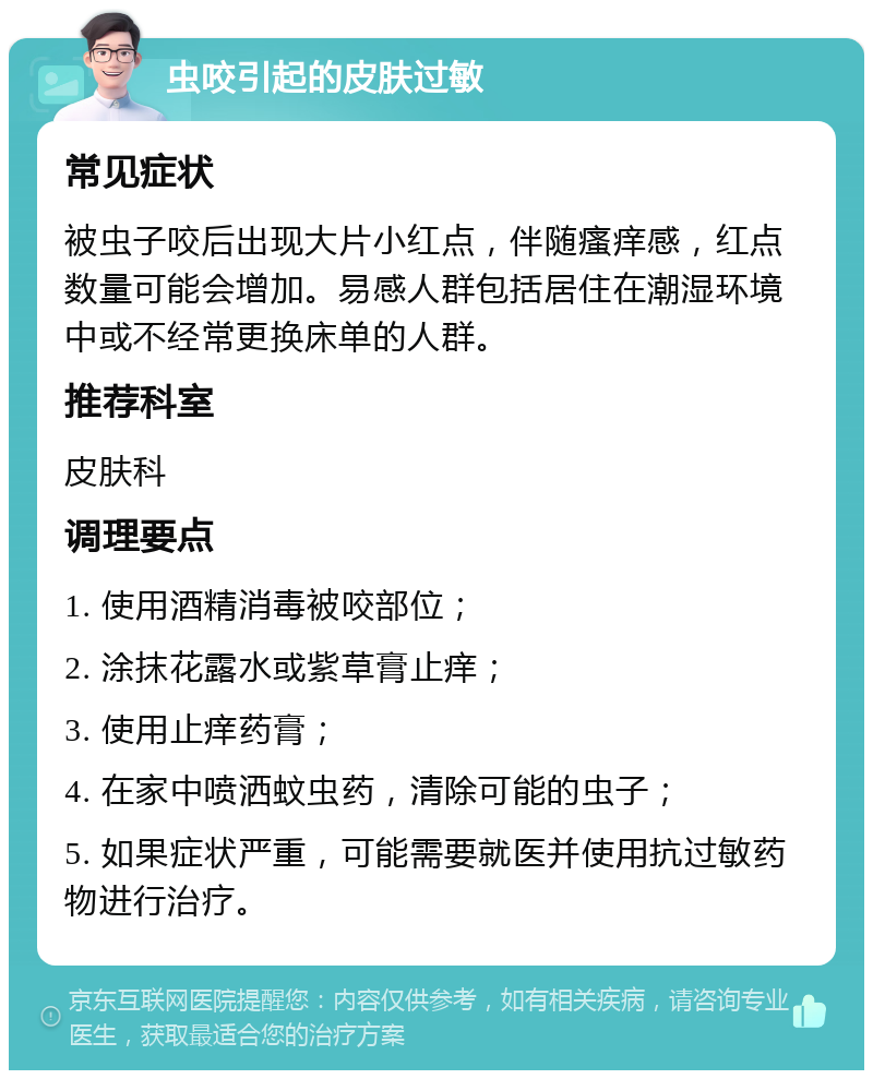 虫咬引起的皮肤过敏 常见症状 被虫子咬后出现大片小红点，伴随瘙痒感，红点数量可能会增加。易感人群包括居住在潮湿环境中或不经常更换床单的人群。 推荐科室 皮肤科 调理要点 1. 使用酒精消毒被咬部位； 2. 涂抹花露水或紫草膏止痒； 3. 使用止痒药膏； 4. 在家中喷洒蚊虫药，清除可能的虫子； 5. 如果症状严重，可能需要就医并使用抗过敏药物进行治疗。