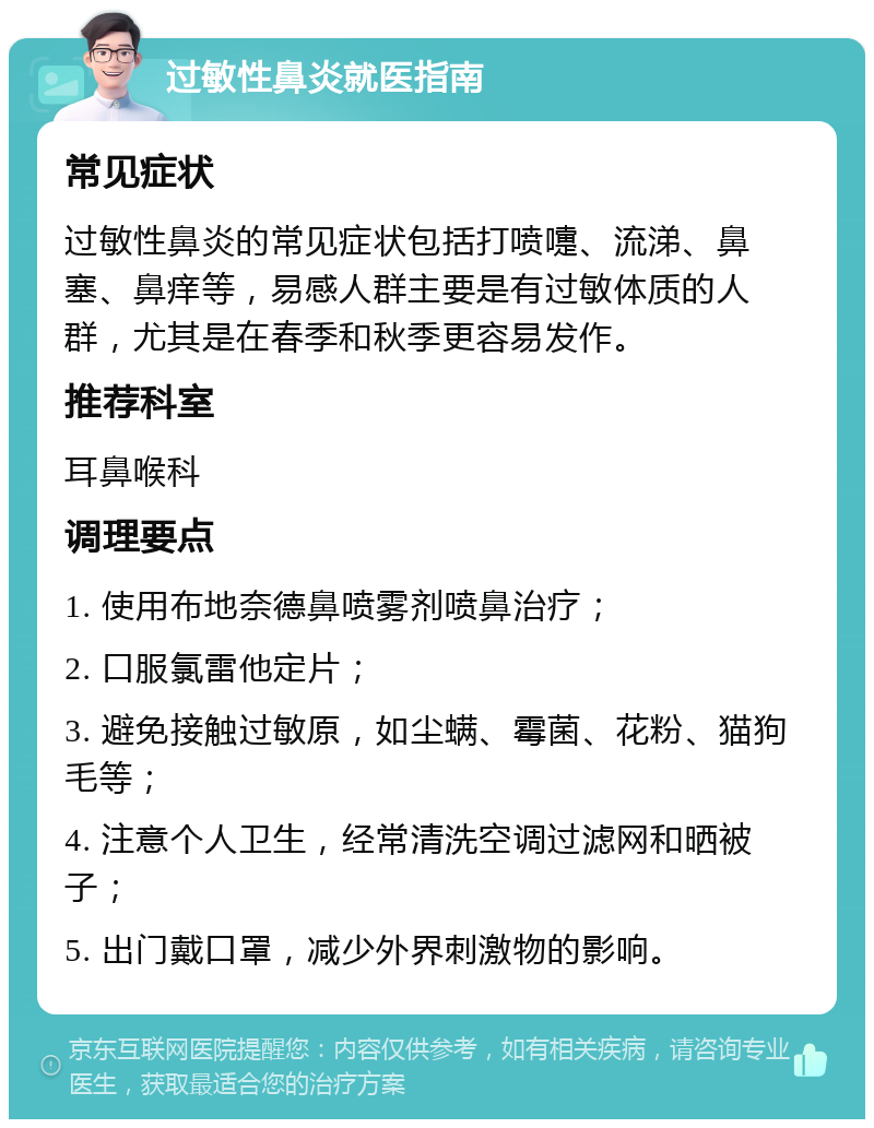 过敏性鼻炎就医指南 常见症状 过敏性鼻炎的常见症状包括打喷嚏、流涕、鼻塞、鼻痒等，易感人群主要是有过敏体质的人群，尤其是在春季和秋季更容易发作。 推荐科室 耳鼻喉科 调理要点 1. 使用布地奈德鼻喷雾剂喷鼻治疗； 2. 口服氯雷他定片； 3. 避免接触过敏原，如尘螨、霉菌、花粉、猫狗毛等； 4. 注意个人卫生，经常清洗空调过滤网和晒被子； 5. 出门戴口罩，减少外界刺激物的影响。