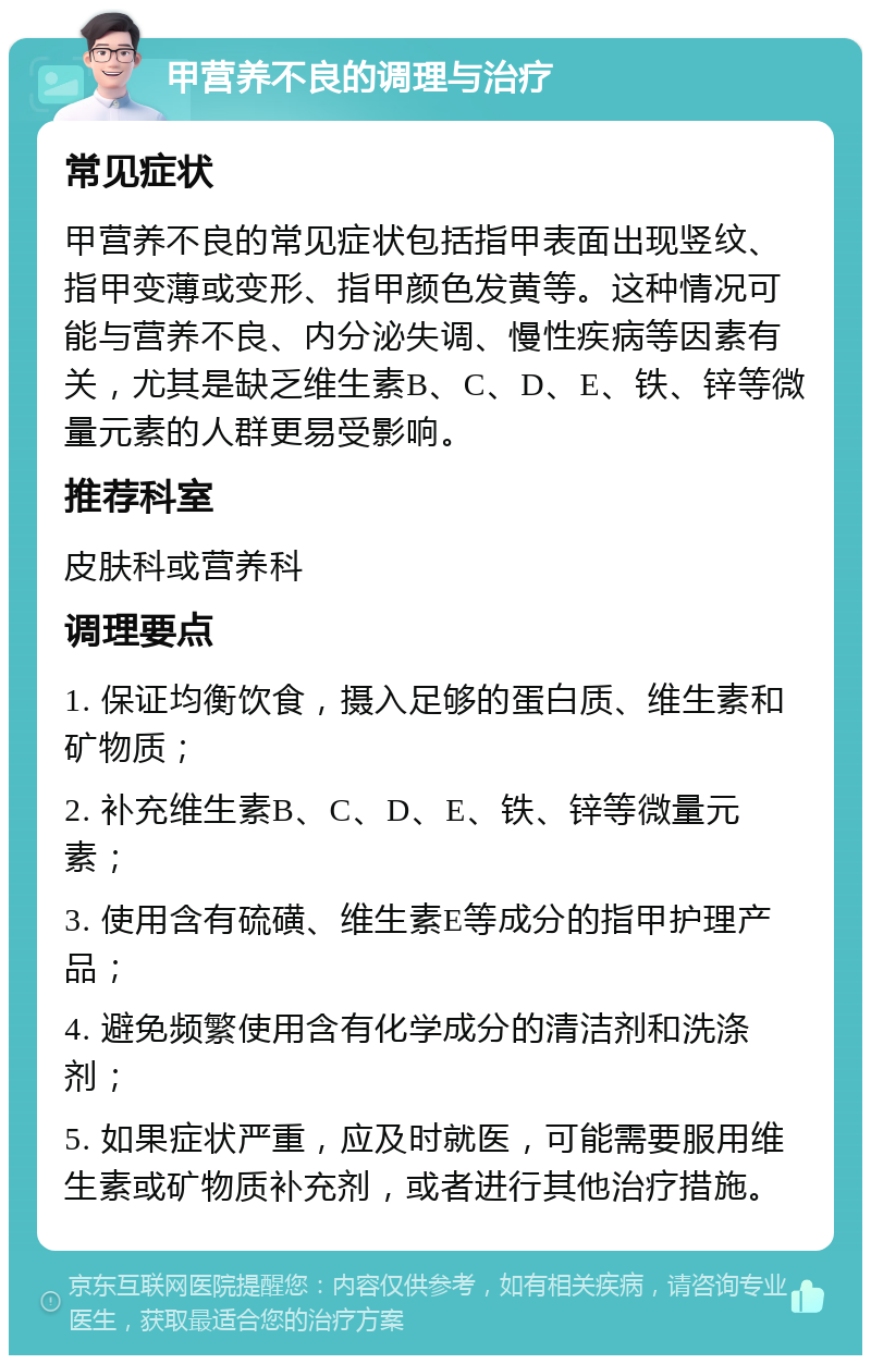 甲营养不良的调理与治疗 常见症状 甲营养不良的常见症状包括指甲表面出现竖纹、指甲变薄或变形、指甲颜色发黄等。这种情况可能与营养不良、内分泌失调、慢性疾病等因素有关，尤其是缺乏维生素B、C、D、E、铁、锌等微量元素的人群更易受影响。 推荐科室 皮肤科或营养科 调理要点 1. 保证均衡饮食，摄入足够的蛋白质、维生素和矿物质； 2. 补充维生素B、C、D、E、铁、锌等微量元素； 3. 使用含有硫磺、维生素E等成分的指甲护理产品； 4. 避免频繁使用含有化学成分的清洁剂和洗涤剂； 5. 如果症状严重，应及时就医，可能需要服用维生素或矿物质补充剂，或者进行其他治疗措施。