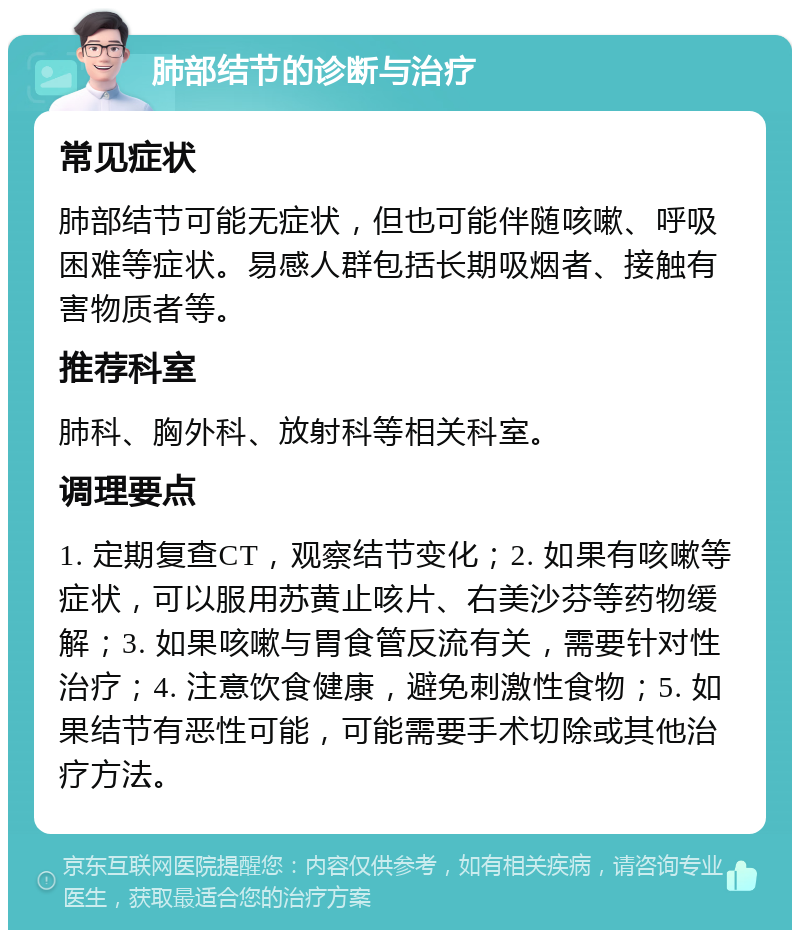 肺部结节的诊断与治疗 常见症状 肺部结节可能无症状，但也可能伴随咳嗽、呼吸困难等症状。易感人群包括长期吸烟者、接触有害物质者等。 推荐科室 肺科、胸外科、放射科等相关科室。 调理要点 1. 定期复查CT，观察结节变化；2. 如果有咳嗽等症状，可以服用苏黄止咳片、右美沙芬等药物缓解；3. 如果咳嗽与胃食管反流有关，需要针对性治疗；4. 注意饮食健康，避免刺激性食物；5. 如果结节有恶性可能，可能需要手术切除或其他治疗方法。