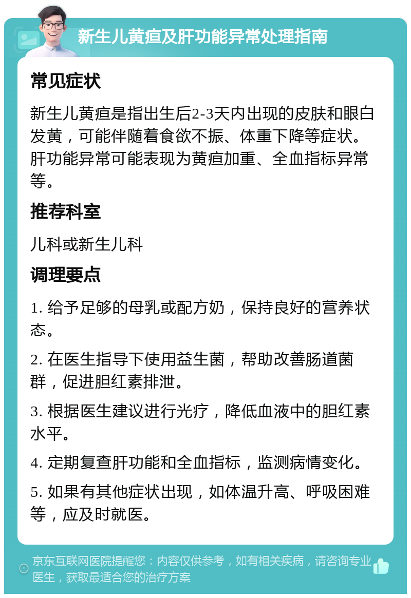 新生儿黄疸及肝功能异常处理指南 常见症状 新生儿黄疸是指出生后2-3天内出现的皮肤和眼白发黄，可能伴随着食欲不振、体重下降等症状。肝功能异常可能表现为黄疸加重、全血指标异常等。 推荐科室 儿科或新生儿科 调理要点 1. 给予足够的母乳或配方奶，保持良好的营养状态。 2. 在医生指导下使用益生菌，帮助改善肠道菌群，促进胆红素排泄。 3. 根据医生建议进行光疗，降低血液中的胆红素水平。 4. 定期复查肝功能和全血指标，监测病情变化。 5. 如果有其他症状出现，如体温升高、呼吸困难等，应及时就医。