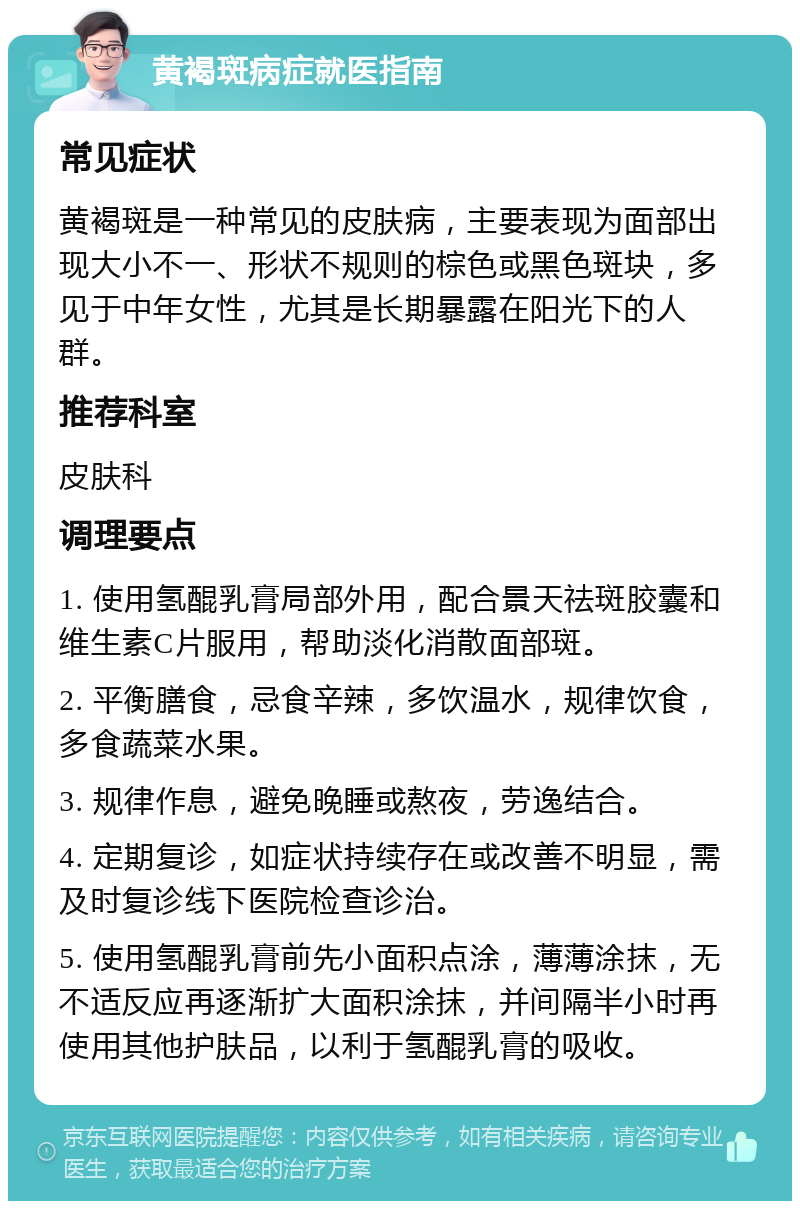 黄褐斑病症就医指南 常见症状 黄褐斑是一种常见的皮肤病，主要表现为面部出现大小不一、形状不规则的棕色或黑色斑块，多见于中年女性，尤其是长期暴露在阳光下的人群。 推荐科室 皮肤科 调理要点 1. 使用氢醌乳膏局部外用，配合景天祛斑胶囊和维生素C片服用，帮助淡化消散面部斑。 2. 平衡膳食，忌食辛辣，多饮温水，规律饮食，多食蔬菜水果。 3. 规律作息，避免晚睡或熬夜，劳逸结合。 4. 定期复诊，如症状持续存在或改善不明显，需及时复诊线下医院检查诊治。 5. 使用氢醌乳膏前先小面积点涂，薄薄涂抹，无不适反应再逐渐扩大面积涂抹，并间隔半小时再使用其他护肤品，以利于氢醌乳膏的吸收。