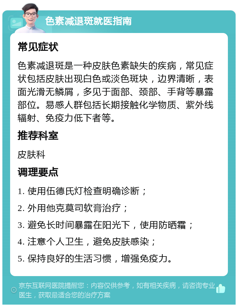 色素减退斑就医指南 常见症状 色素减退斑是一种皮肤色素缺失的疾病，常见症状包括皮肤出现白色或淡色斑块，边界清晰，表面光滑无鳞屑，多见于面部、颈部、手背等暴露部位。易感人群包括长期接触化学物质、紫外线辐射、免疫力低下者等。 推荐科室 皮肤科 调理要点 1. 使用伍德氏灯检查明确诊断； 2. 外用他克莫司软膏治疗； 3. 避免长时间暴露在阳光下，使用防晒霜； 4. 注意个人卫生，避免皮肤感染； 5. 保持良好的生活习惯，增强免疫力。